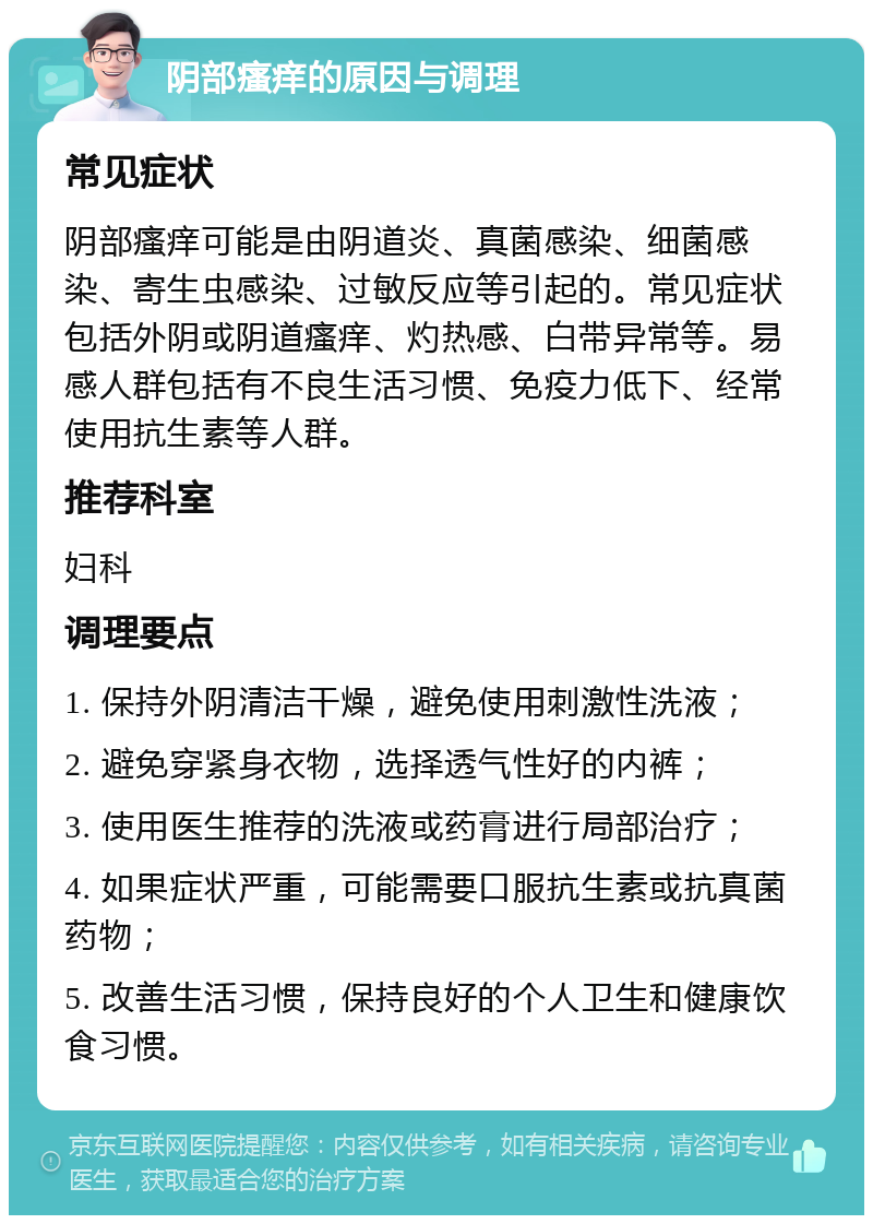 阴部瘙痒的原因与调理 常见症状 阴部瘙痒可能是由阴道炎、真菌感染、细菌感染、寄生虫感染、过敏反应等引起的。常见症状包括外阴或阴道瘙痒、灼热感、白带异常等。易感人群包括有不良生活习惯、免疫力低下、经常使用抗生素等人群。 推荐科室 妇科 调理要点 1. 保持外阴清洁干燥，避免使用刺激性洗液； 2. 避免穿紧身衣物，选择透气性好的内裤； 3. 使用医生推荐的洗液或药膏进行局部治疗； 4. 如果症状严重，可能需要口服抗生素或抗真菌药物； 5. 改善生活习惯，保持良好的个人卫生和健康饮食习惯。