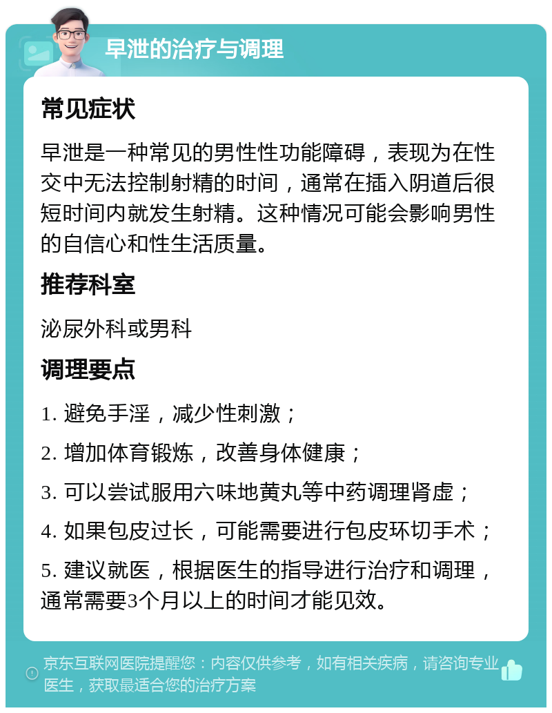 早泄的治疗与调理 常见症状 早泄是一种常见的男性性功能障碍，表现为在性交中无法控制射精的时间，通常在插入阴道后很短时间内就发生射精。这种情况可能会影响男性的自信心和性生活质量。 推荐科室 泌尿外科或男科 调理要点 1. 避免手淫，减少性刺激； 2. 增加体育锻炼，改善身体健康； 3. 可以尝试服用六味地黄丸等中药调理肾虚； 4. 如果包皮过长，可能需要进行包皮环切手术； 5. 建议就医，根据医生的指导进行治疗和调理，通常需要3个月以上的时间才能见效。