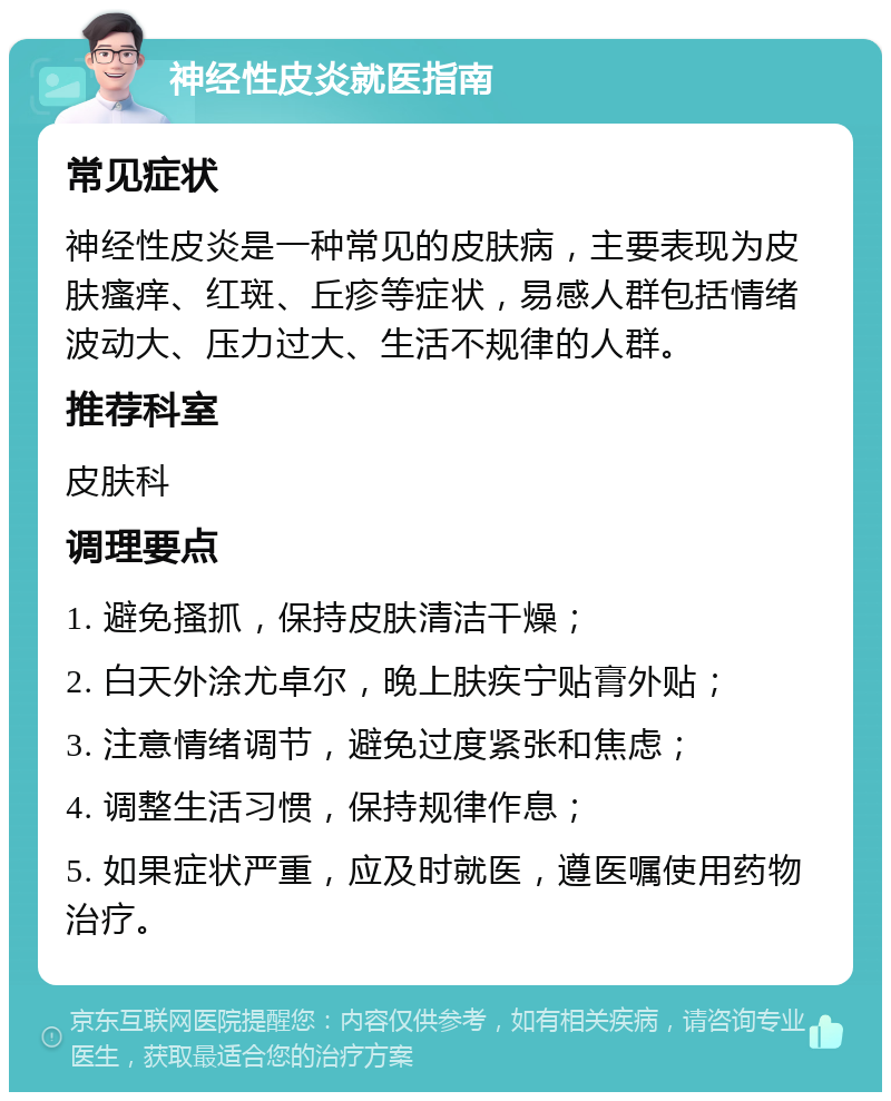 神经性皮炎就医指南 常见症状 神经性皮炎是一种常见的皮肤病，主要表现为皮肤瘙痒、红斑、丘疹等症状，易感人群包括情绪波动大、压力过大、生活不规律的人群。 推荐科室 皮肤科 调理要点 1. 避免搔抓，保持皮肤清洁干燥； 2. 白天外涂尤卓尔，晚上肤疾宁贴膏外贴； 3. 注意情绪调节，避免过度紧张和焦虑； 4. 调整生活习惯，保持规律作息； 5. 如果症状严重，应及时就医，遵医嘱使用药物治疗。