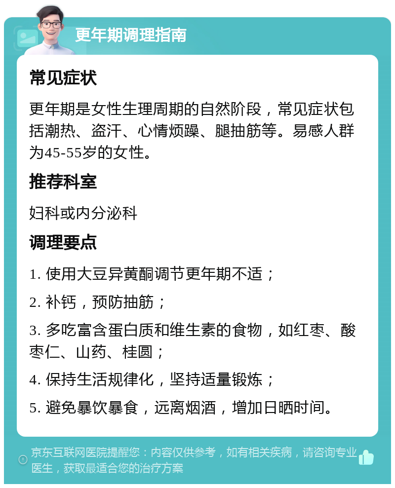 更年期调理指南 常见症状 更年期是女性生理周期的自然阶段，常见症状包括潮热、盗汗、心情烦躁、腿抽筋等。易感人群为45-55岁的女性。 推荐科室 妇科或内分泌科 调理要点 1. 使用大豆异黄酮调节更年期不适； 2. 补钙，预防抽筋； 3. 多吃富含蛋白质和维生素的食物，如红枣、酸枣仁、山药、桂圆； 4. 保持生活规律化，坚持适量锻炼； 5. 避免暴饮暴食，远离烟酒，增加日晒时间。