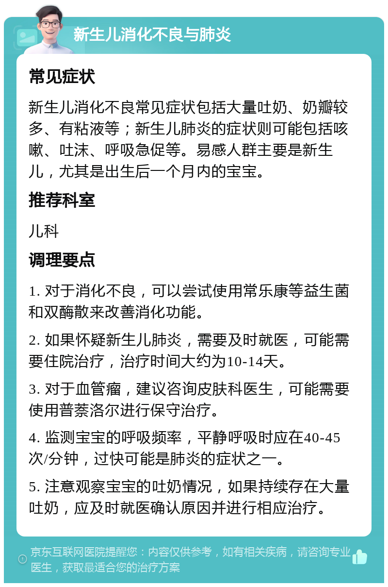 新生儿消化不良与肺炎 常见症状 新生儿消化不良常见症状包括大量吐奶、奶瓣较多、有粘液等；新生儿肺炎的症状则可能包括咳嗽、吐沫、呼吸急促等。易感人群主要是新生儿，尤其是出生后一个月内的宝宝。 推荐科室 儿科 调理要点 1. 对于消化不良，可以尝试使用常乐康等益生菌和双酶散来改善消化功能。 2. 如果怀疑新生儿肺炎，需要及时就医，可能需要住院治疗，治疗时间大约为10-14天。 3. 对于血管瘤，建议咨询皮肤科医生，可能需要使用普萘洛尔进行保守治疗。 4. 监测宝宝的呼吸频率，平静呼吸时应在40-45次/分钟，过快可能是肺炎的症状之一。 5. 注意观察宝宝的吐奶情况，如果持续存在大量吐奶，应及时就医确认原因并进行相应治疗。