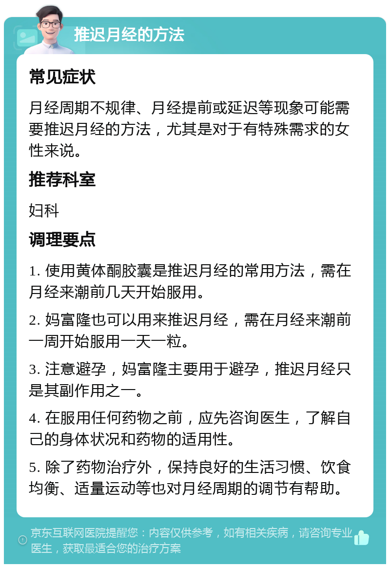 推迟月经的方法 常见症状 月经周期不规律、月经提前或延迟等现象可能需要推迟月经的方法，尤其是对于有特殊需求的女性来说。 推荐科室 妇科 调理要点 1. 使用黄体酮胶囊是推迟月经的常用方法，需在月经来潮前几天开始服用。 2. 妈富隆也可以用来推迟月经，需在月经来潮前一周开始服用一天一粒。 3. 注意避孕，妈富隆主要用于避孕，推迟月经只是其副作用之一。 4. 在服用任何药物之前，应先咨询医生，了解自己的身体状况和药物的适用性。 5. 除了药物治疗外，保持良好的生活习惯、饮食均衡、适量运动等也对月经周期的调节有帮助。