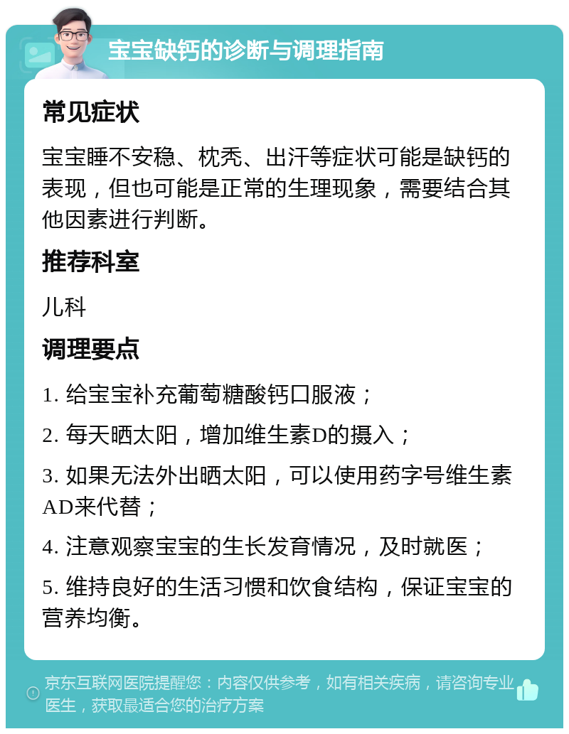 宝宝缺钙的诊断与调理指南 常见症状 宝宝睡不安稳、枕秃、出汗等症状可能是缺钙的表现，但也可能是正常的生理现象，需要结合其他因素进行判断。 推荐科室 儿科 调理要点 1. 给宝宝补充葡萄糖酸钙口服液； 2. 每天晒太阳，增加维生素D的摄入； 3. 如果无法外出晒太阳，可以使用药字号维生素AD来代替； 4. 注意观察宝宝的生长发育情况，及时就医； 5. 维持良好的生活习惯和饮食结构，保证宝宝的营养均衡。