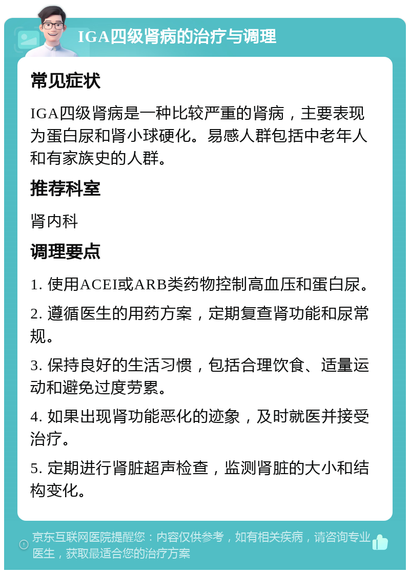 IGA四级肾病的治疗与调理 常见症状 IGA四级肾病是一种比较严重的肾病，主要表现为蛋白尿和肾小球硬化。易感人群包括中老年人和有家族史的人群。 推荐科室 肾内科 调理要点 1. 使用ACEI或ARB类药物控制高血压和蛋白尿。 2. 遵循医生的用药方案，定期复查肾功能和尿常规。 3. 保持良好的生活习惯，包括合理饮食、适量运动和避免过度劳累。 4. 如果出现肾功能恶化的迹象，及时就医并接受治疗。 5. 定期进行肾脏超声检查，监测肾脏的大小和结构变化。