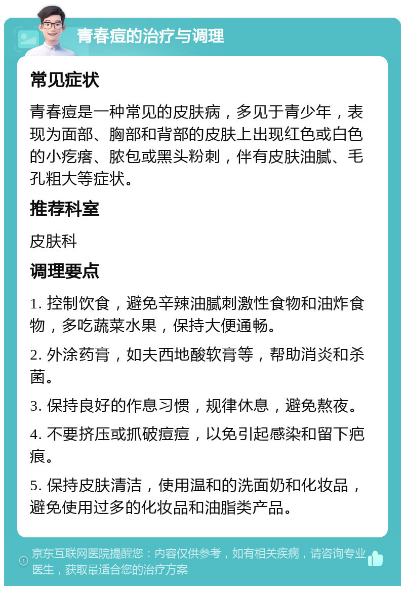 青春痘的治疗与调理 常见症状 青春痘是一种常见的皮肤病，多见于青少年，表现为面部、胸部和背部的皮肤上出现红色或白色的小疙瘩、脓包或黑头粉刺，伴有皮肤油腻、毛孔粗大等症状。 推荐科室 皮肤科 调理要点 1. 控制饮食，避免辛辣油腻刺激性食物和油炸食物，多吃蔬菜水果，保持大便通畅。 2. 外涂药膏，如夫西地酸软膏等，帮助消炎和杀菌。 3. 保持良好的作息习惯，规律休息，避免熬夜。 4. 不要挤压或抓破痘痘，以免引起感染和留下疤痕。 5. 保持皮肤清洁，使用温和的洗面奶和化妆品，避免使用过多的化妆品和油脂类产品。