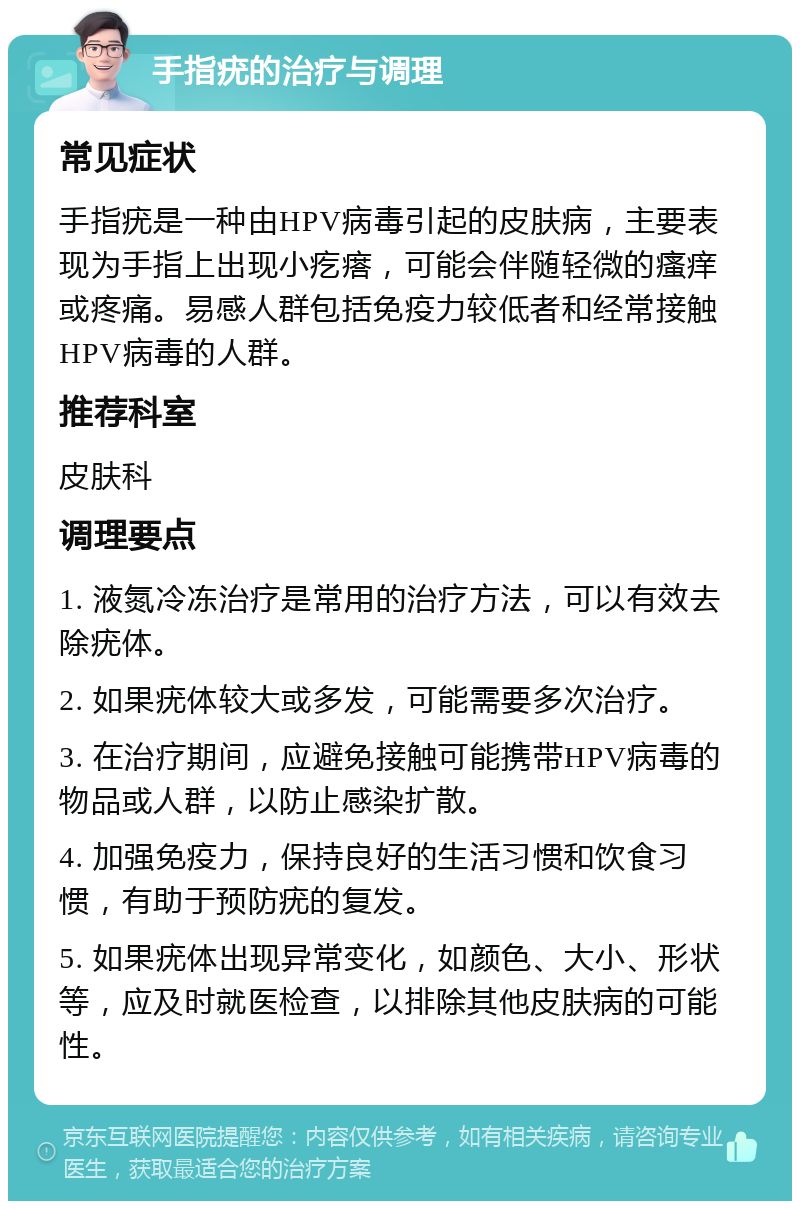 手指疣的治疗与调理 常见症状 手指疣是一种由HPV病毒引起的皮肤病，主要表现为手指上出现小疙瘩，可能会伴随轻微的瘙痒或疼痛。易感人群包括免疫力较低者和经常接触HPV病毒的人群。 推荐科室 皮肤科 调理要点 1. 液氮冷冻治疗是常用的治疗方法，可以有效去除疣体。 2. 如果疣体较大或多发，可能需要多次治疗。 3. 在治疗期间，应避免接触可能携带HPV病毒的物品或人群，以防止感染扩散。 4. 加强免疫力，保持良好的生活习惯和饮食习惯，有助于预防疣的复发。 5. 如果疣体出现异常变化，如颜色、大小、形状等，应及时就医检查，以排除其他皮肤病的可能性。