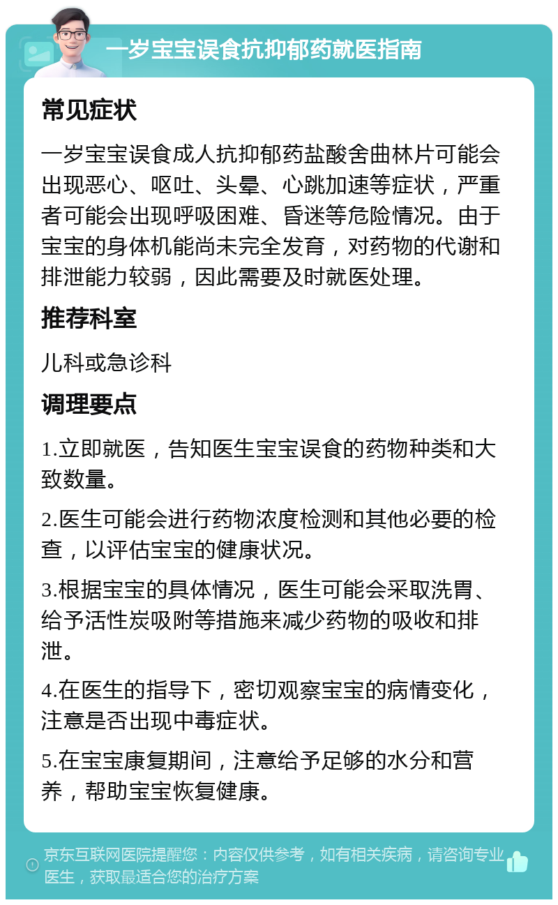 一岁宝宝误食抗抑郁药就医指南 常见症状 一岁宝宝误食成人抗抑郁药盐酸舍曲林片可能会出现恶心、呕吐、头晕、心跳加速等症状，严重者可能会出现呼吸困难、昏迷等危险情况。由于宝宝的身体机能尚未完全发育，对药物的代谢和排泄能力较弱，因此需要及时就医处理。 推荐科室 儿科或急诊科 调理要点 1.立即就医，告知医生宝宝误食的药物种类和大致数量。 2.医生可能会进行药物浓度检测和其他必要的检查，以评估宝宝的健康状况。 3.根据宝宝的具体情况，医生可能会采取洗胃、给予活性炭吸附等措施来减少药物的吸收和排泄。 4.在医生的指导下，密切观察宝宝的病情变化，注意是否出现中毒症状。 5.在宝宝康复期间，注意给予足够的水分和营养，帮助宝宝恢复健康。