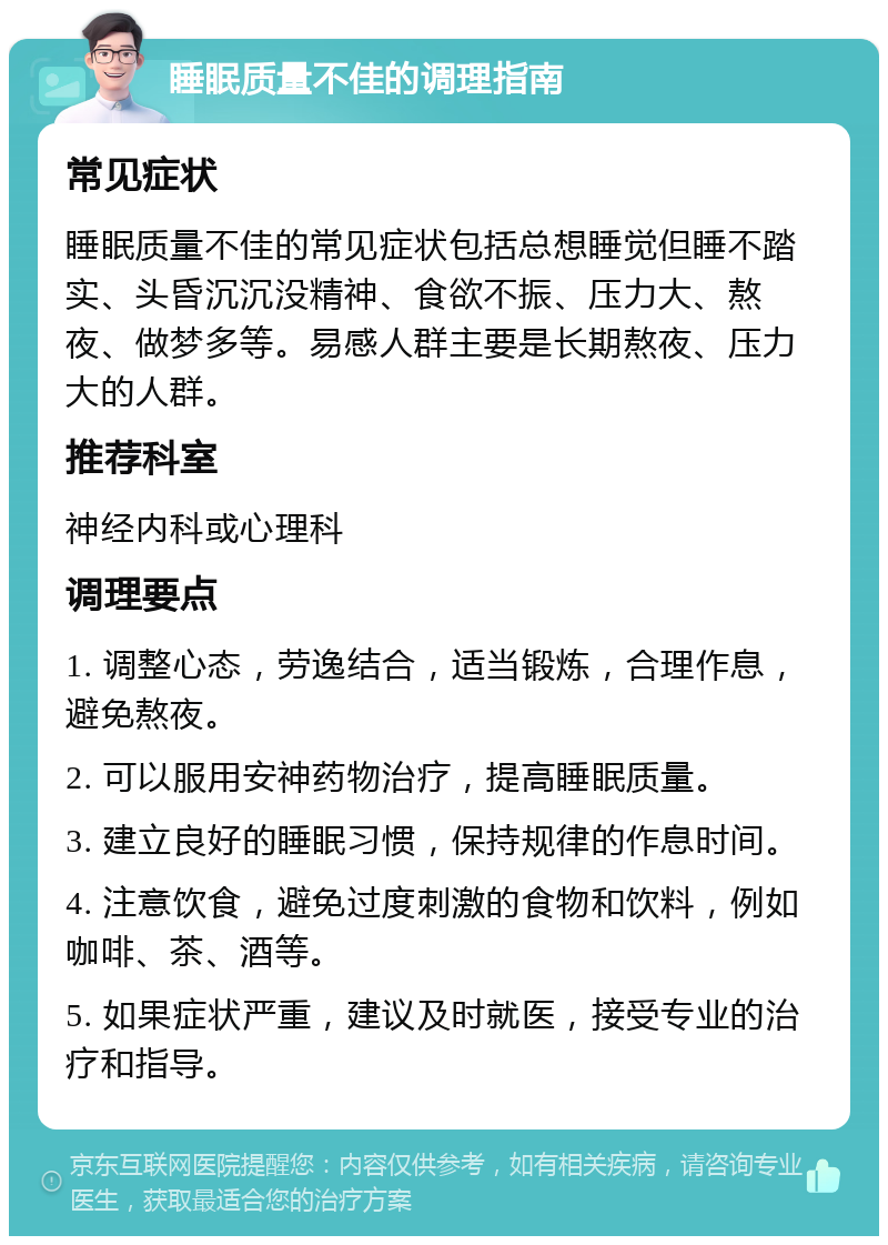 睡眠质量不佳的调理指南 常见症状 睡眠质量不佳的常见症状包括总想睡觉但睡不踏实、头昏沉沉没精神、食欲不振、压力大、熬夜、做梦多等。易感人群主要是长期熬夜、压力大的人群。 推荐科室 神经内科或心理科 调理要点 1. 调整心态，劳逸结合，适当锻炼，合理作息，避免熬夜。 2. 可以服用安神药物治疗，提高睡眠质量。 3. 建立良好的睡眠习惯，保持规律的作息时间。 4. 注意饮食，避免过度刺激的食物和饮料，例如咖啡、茶、酒等。 5. 如果症状严重，建议及时就医，接受专业的治疗和指导。