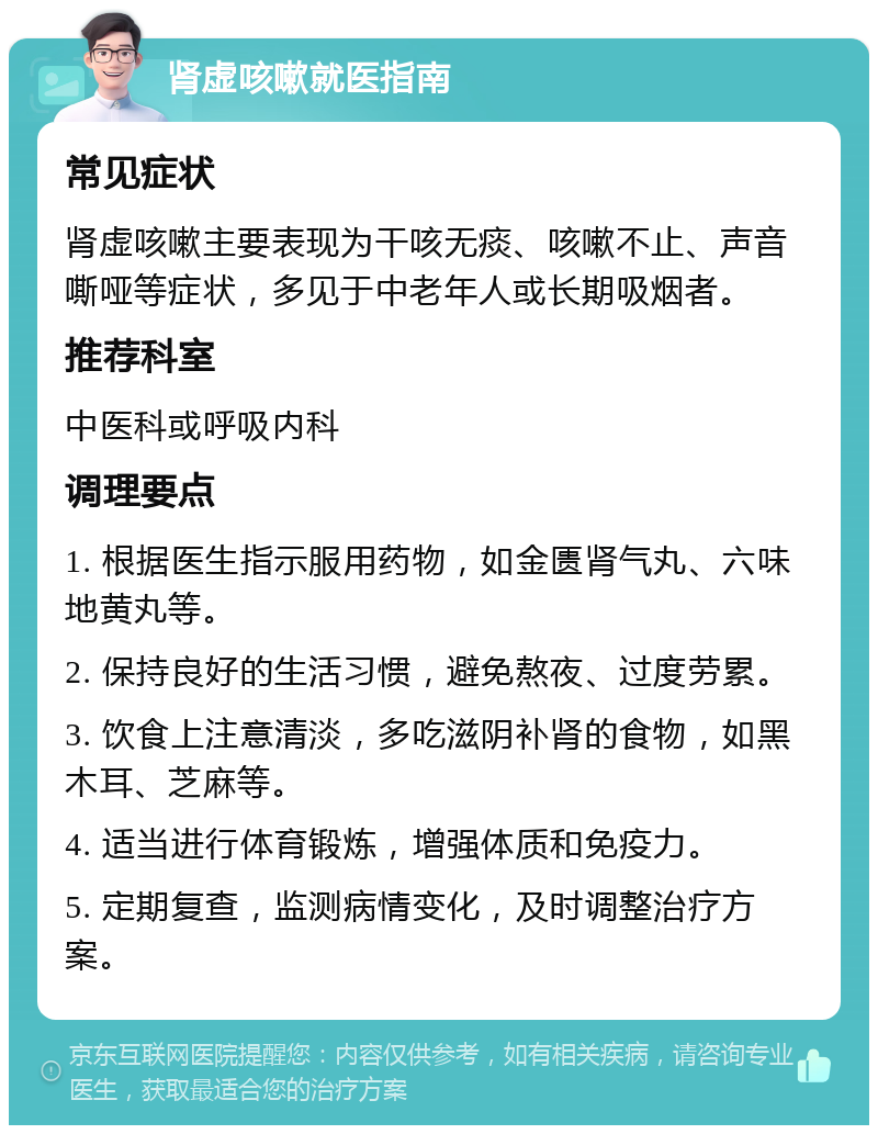 肾虚咳嗽就医指南 常见症状 肾虚咳嗽主要表现为干咳无痰、咳嗽不止、声音嘶哑等症状，多见于中老年人或长期吸烟者。 推荐科室 中医科或呼吸内科 调理要点 1. 根据医生指示服用药物，如金匮肾气丸、六味地黄丸等。 2. 保持良好的生活习惯，避免熬夜、过度劳累。 3. 饮食上注意清淡，多吃滋阴补肾的食物，如黑木耳、芝麻等。 4. 适当进行体育锻炼，增强体质和免疫力。 5. 定期复查，监测病情变化，及时调整治疗方案。