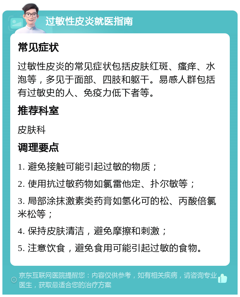 过敏性皮炎就医指南 常见症状 过敏性皮炎的常见症状包括皮肤红斑、瘙痒、水泡等，多见于面部、四肢和躯干。易感人群包括有过敏史的人、免疫力低下者等。 推荐科室 皮肤科 调理要点 1. 避免接触可能引起过敏的物质； 2. 使用抗过敏药物如氯雷他定、扑尔敏等； 3. 局部涂抹激素类药膏如氢化可的松、丙酸倍氯米松等； 4. 保持皮肤清洁，避免摩擦和刺激； 5. 注意饮食，避免食用可能引起过敏的食物。