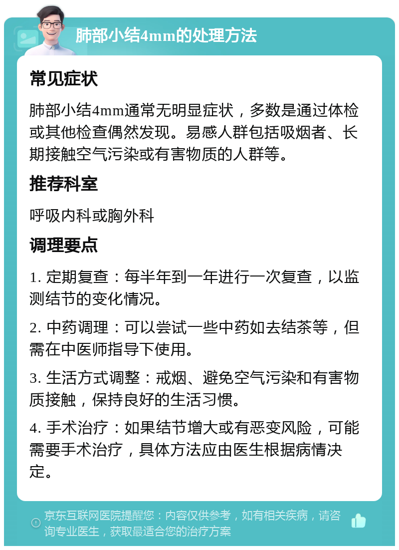 肺部小结4mm的处理方法 常见症状 肺部小结4mm通常无明显症状，多数是通过体检或其他检查偶然发现。易感人群包括吸烟者、长期接触空气污染或有害物质的人群等。 推荐科室 呼吸内科或胸外科 调理要点 1. 定期复查：每半年到一年进行一次复查，以监测结节的变化情况。 2. 中药调理：可以尝试一些中药如去结茶等，但需在中医师指导下使用。 3. 生活方式调整：戒烟、避免空气污染和有害物质接触，保持良好的生活习惯。 4. 手术治疗：如果结节增大或有恶变风险，可能需要手术治疗，具体方法应由医生根据病情决定。