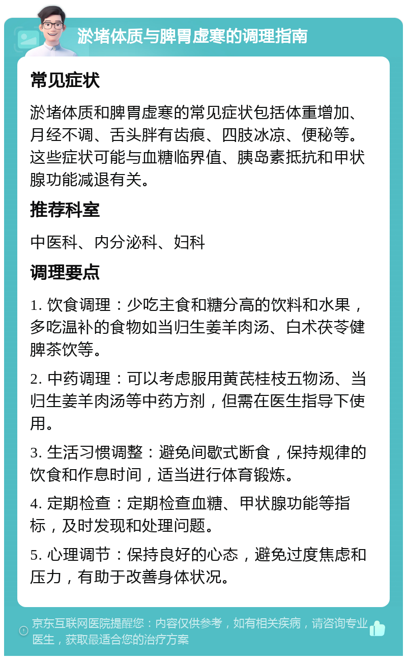 淤堵体质与脾胃虚寒的调理指南 常见症状 淤堵体质和脾胃虚寒的常见症状包括体重增加、月经不调、舌头胖有齿痕、四肢冰凉、便秘等。这些症状可能与血糖临界值、胰岛素抵抗和甲状腺功能减退有关。 推荐科室 中医科、内分泌科、妇科 调理要点 1. 饮食调理：少吃主食和糖分高的饮料和水果，多吃温补的食物如当归生姜羊肉汤、白术茯苓健脾茶饮等。 2. 中药调理：可以考虑服用黄芪桂枝五物汤、当归生姜羊肉汤等中药方剂，但需在医生指导下使用。 3. 生活习惯调整：避免间歇式断食，保持规律的饮食和作息时间，适当进行体育锻炼。 4. 定期检查：定期检查血糖、甲状腺功能等指标，及时发现和处理问题。 5. 心理调节：保持良好的心态，避免过度焦虑和压力，有助于改善身体状况。