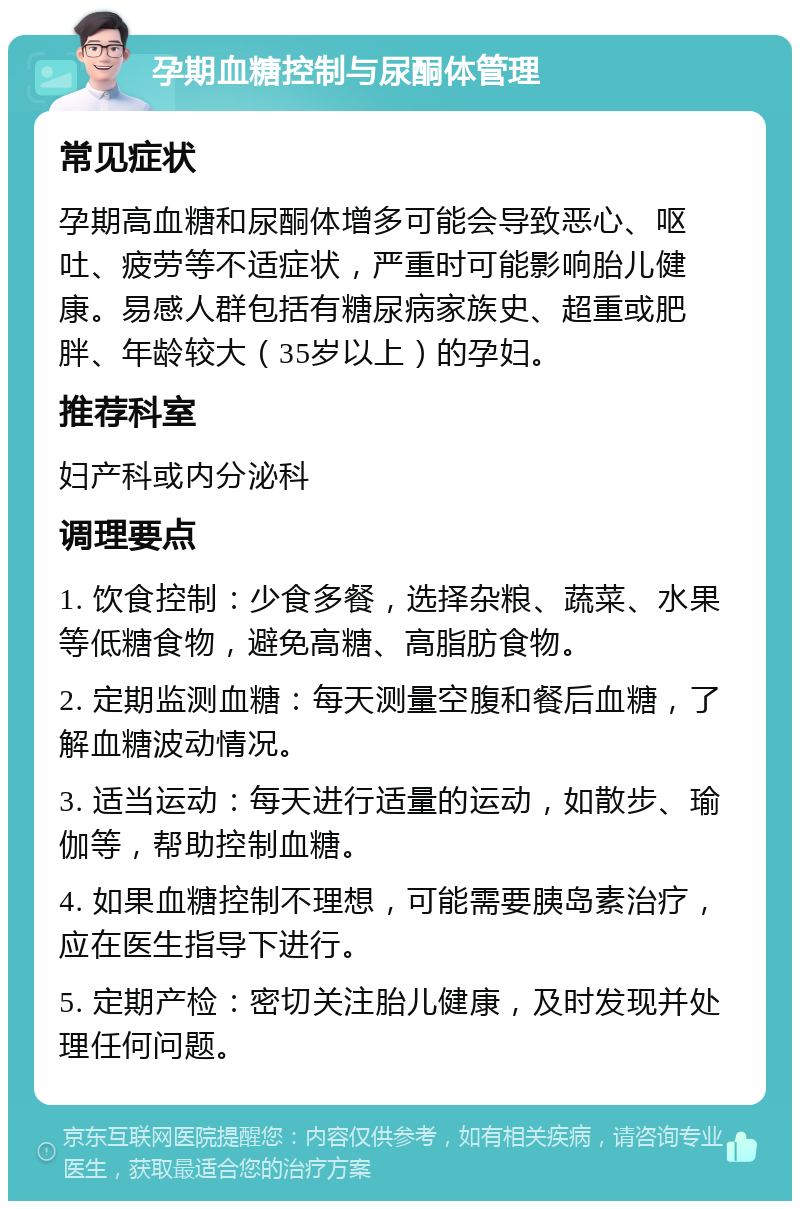 孕期血糖控制与尿酮体管理 常见症状 孕期高血糖和尿酮体增多可能会导致恶心、呕吐、疲劳等不适症状，严重时可能影响胎儿健康。易感人群包括有糖尿病家族史、超重或肥胖、年龄较大（35岁以上）的孕妇。 推荐科室 妇产科或内分泌科 调理要点 1. 饮食控制：少食多餐，选择杂粮、蔬菜、水果等低糖食物，避免高糖、高脂肪食物。 2. 定期监测血糖：每天测量空腹和餐后血糖，了解血糖波动情况。 3. 适当运动：每天进行适量的运动，如散步、瑜伽等，帮助控制血糖。 4. 如果血糖控制不理想，可能需要胰岛素治疗，应在医生指导下进行。 5. 定期产检：密切关注胎儿健康，及时发现并处理任何问题。