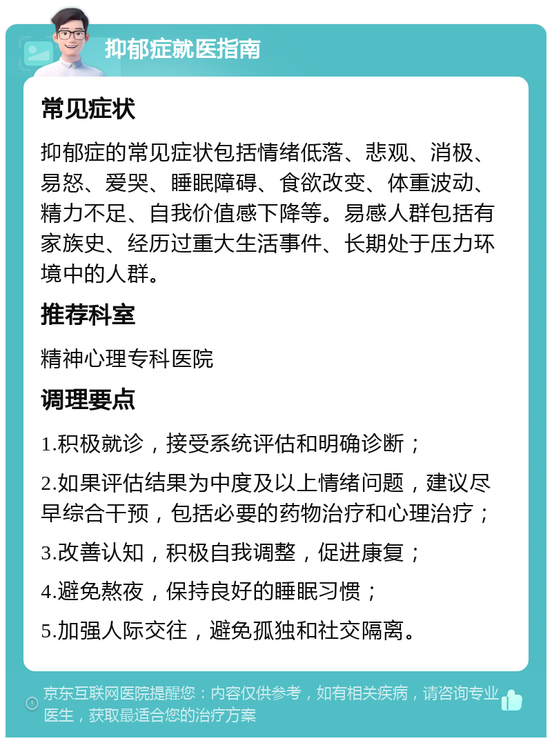 抑郁症就医指南 常见症状 抑郁症的常见症状包括情绪低落、悲观、消极、易怒、爱哭、睡眠障碍、食欲改变、体重波动、精力不足、自我价值感下降等。易感人群包括有家族史、经历过重大生活事件、长期处于压力环境中的人群。 推荐科室 精神心理专科医院 调理要点 1.积极就诊，接受系统评估和明确诊断； 2.如果评估结果为中度及以上情绪问题，建议尽早综合干预，包括必要的药物治疗和心理治疗； 3.改善认知，积极自我调整，促进康复； 4.避免熬夜，保持良好的睡眠习惯； 5.加强人际交往，避免孤独和社交隔离。