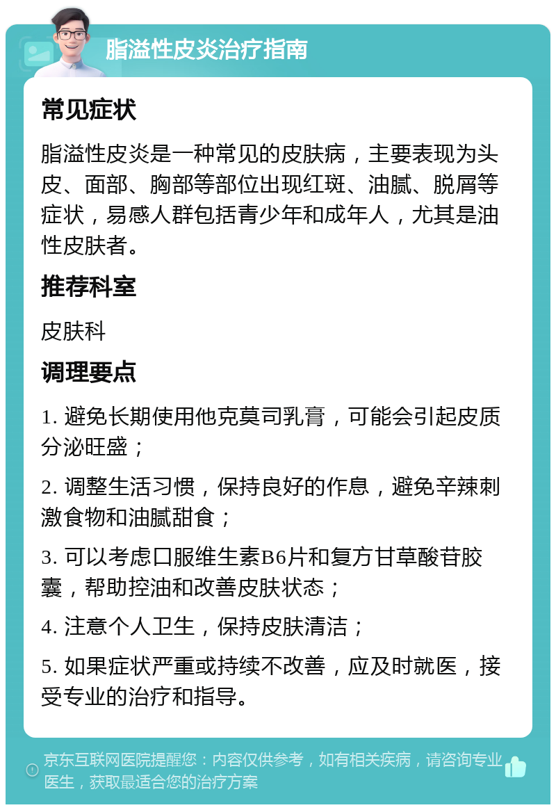 脂溢性皮炎治疗指南 常见症状 脂溢性皮炎是一种常见的皮肤病，主要表现为头皮、面部、胸部等部位出现红斑、油腻、脱屑等症状，易感人群包括青少年和成年人，尤其是油性皮肤者。 推荐科室 皮肤科 调理要点 1. 避免长期使用他克莫司乳膏，可能会引起皮质分泌旺盛； 2. 调整生活习惯，保持良好的作息，避免辛辣刺激食物和油腻甜食； 3. 可以考虑口服维生素B6片和复方甘草酸苷胶囊，帮助控油和改善皮肤状态； 4. 注意个人卫生，保持皮肤清洁； 5. 如果症状严重或持续不改善，应及时就医，接受专业的治疗和指导。