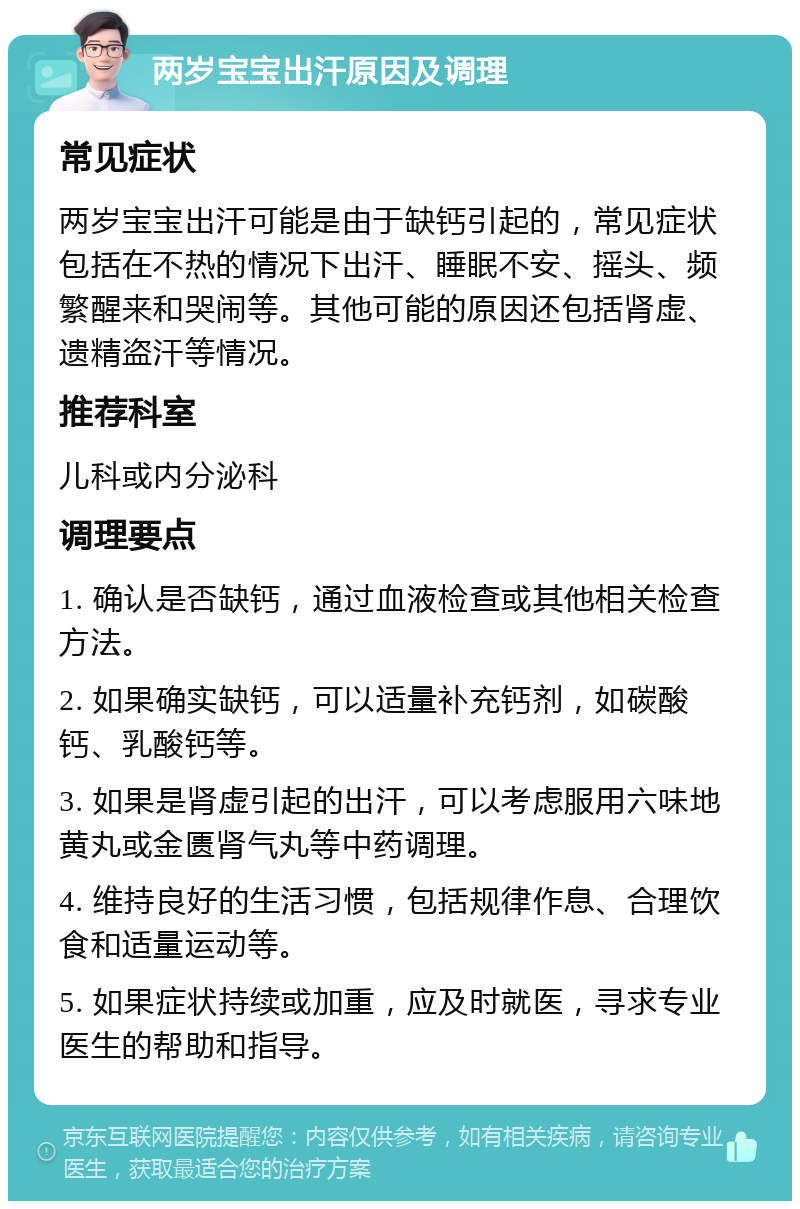 两岁宝宝出汗原因及调理 常见症状 两岁宝宝出汗可能是由于缺钙引起的，常见症状包括在不热的情况下出汗、睡眠不安、摇头、频繁醒来和哭闹等。其他可能的原因还包括肾虚、遗精盗汗等情况。 推荐科室 儿科或内分泌科 调理要点 1. 确认是否缺钙，通过血液检查或其他相关检查方法。 2. 如果确实缺钙，可以适量补充钙剂，如碳酸钙、乳酸钙等。 3. 如果是肾虚引起的出汗，可以考虑服用六味地黄丸或金匮肾气丸等中药调理。 4. 维持良好的生活习惯，包括规律作息、合理饮食和适量运动等。 5. 如果症状持续或加重，应及时就医，寻求专业医生的帮助和指导。