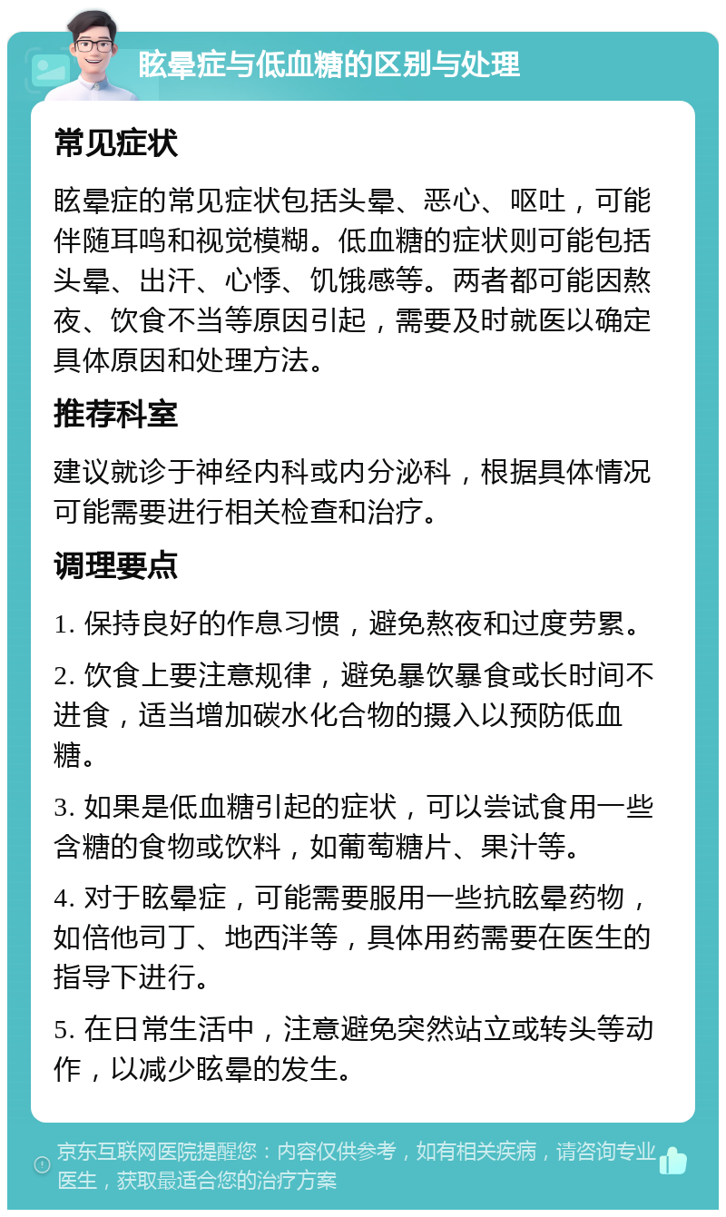 眩晕症与低血糖的区别与处理 常见症状 眩晕症的常见症状包括头晕、恶心、呕吐，可能伴随耳鸣和视觉模糊。低血糖的症状则可能包括头晕、出汗、心悸、饥饿感等。两者都可能因熬夜、饮食不当等原因引起，需要及时就医以确定具体原因和处理方法。 推荐科室 建议就诊于神经内科或内分泌科，根据具体情况可能需要进行相关检查和治疗。 调理要点 1. 保持良好的作息习惯，避免熬夜和过度劳累。 2. 饮食上要注意规律，避免暴饮暴食或长时间不进食，适当增加碳水化合物的摄入以预防低血糖。 3. 如果是低血糖引起的症状，可以尝试食用一些含糖的食物或饮料，如葡萄糖片、果汁等。 4. 对于眩晕症，可能需要服用一些抗眩晕药物，如倍他司丁、地西泮等，具体用药需要在医生的指导下进行。 5. 在日常生活中，注意避免突然站立或转头等动作，以减少眩晕的发生。