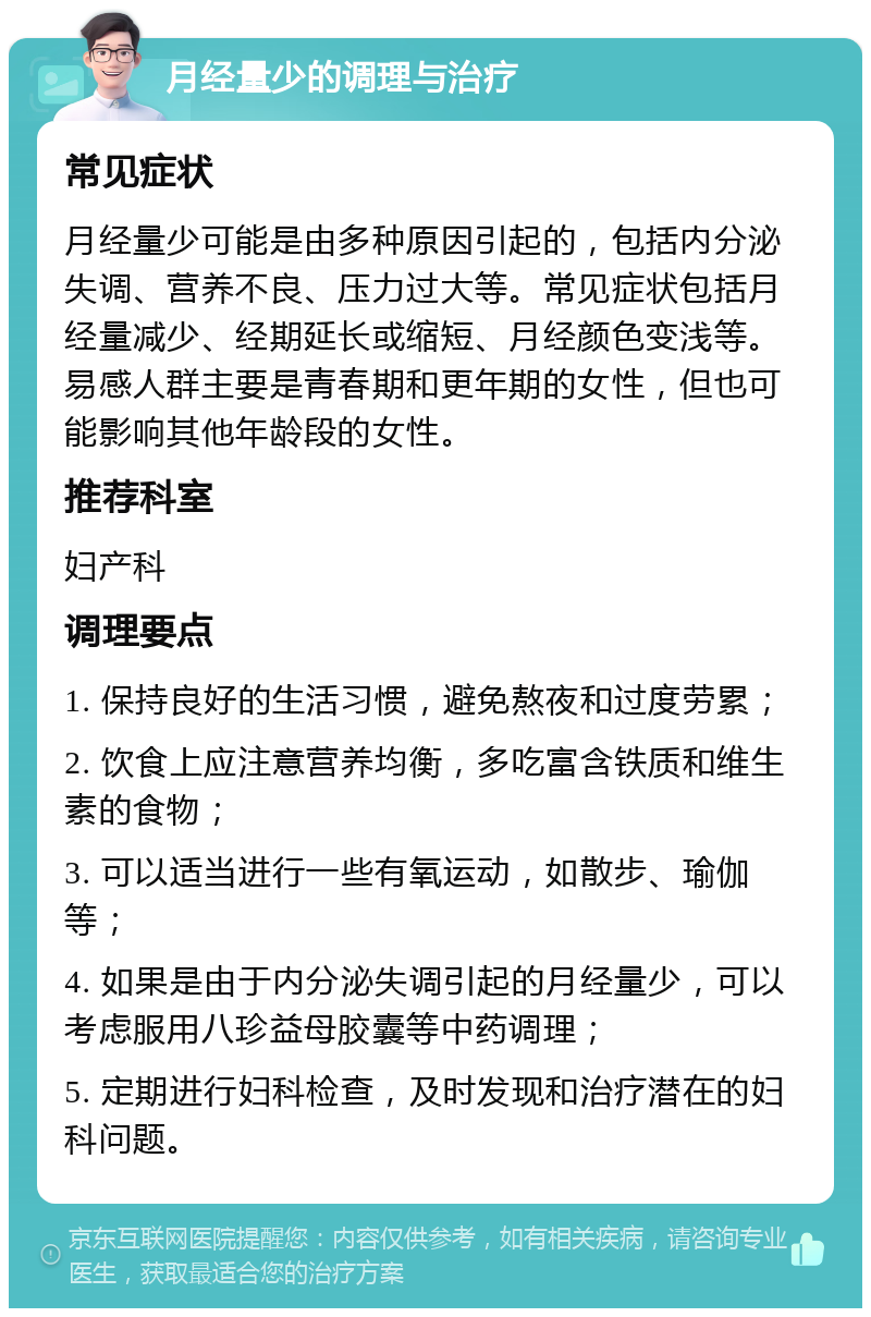 月经量少的调理与治疗 常见症状 月经量少可能是由多种原因引起的，包括内分泌失调、营养不良、压力过大等。常见症状包括月经量减少、经期延长或缩短、月经颜色变浅等。易感人群主要是青春期和更年期的女性，但也可能影响其他年龄段的女性。 推荐科室 妇产科 调理要点 1. 保持良好的生活习惯，避免熬夜和过度劳累； 2. 饮食上应注意营养均衡，多吃富含铁质和维生素的食物； 3. 可以适当进行一些有氧运动，如散步、瑜伽等； 4. 如果是由于内分泌失调引起的月经量少，可以考虑服用八珍益母胶囊等中药调理； 5. 定期进行妇科检查，及时发现和治疗潜在的妇科问题。