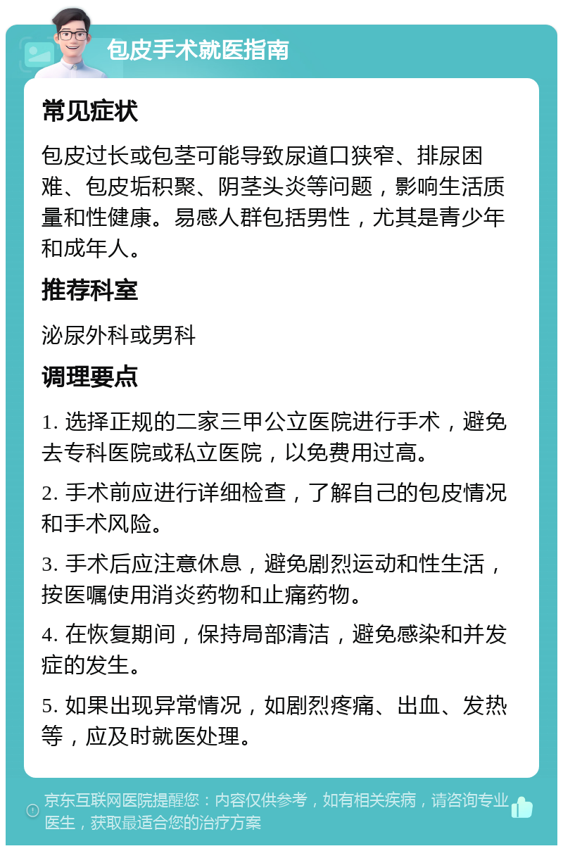 包皮手术就医指南 常见症状 包皮过长或包茎可能导致尿道口狭窄、排尿困难、包皮垢积聚、阴茎头炎等问题，影响生活质量和性健康。易感人群包括男性，尤其是青少年和成年人。 推荐科室 泌尿外科或男科 调理要点 1. 选择正规的二家三甲公立医院进行手术，避免去专科医院或私立医院，以免费用过高。 2. 手术前应进行详细检查，了解自己的包皮情况和手术风险。 3. 手术后应注意休息，避免剧烈运动和性生活，按医嘱使用消炎药物和止痛药物。 4. 在恢复期间，保持局部清洁，避免感染和并发症的发生。 5. 如果出现异常情况，如剧烈疼痛、出血、发热等，应及时就医处理。