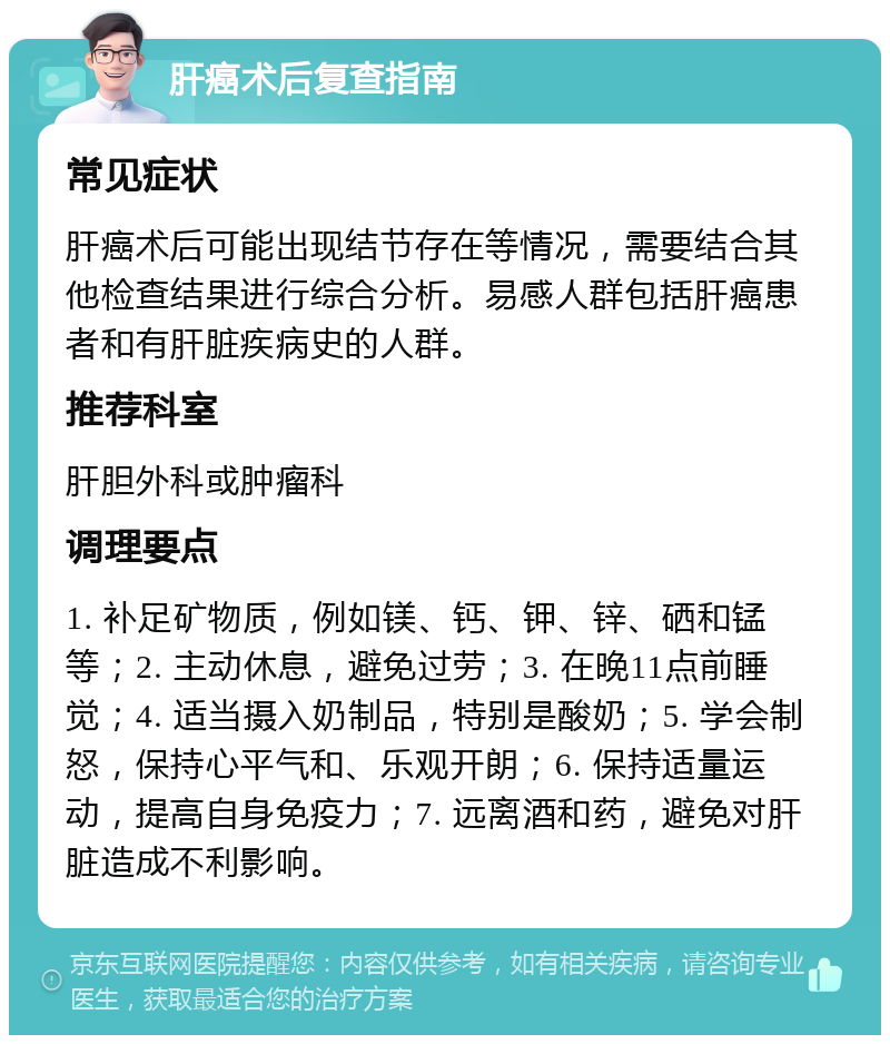 肝癌术后复查指南 常见症状 肝癌术后可能出现结节存在等情况，需要结合其他检查结果进行综合分析。易感人群包括肝癌患者和有肝脏疾病史的人群。 推荐科室 肝胆外科或肿瘤科 调理要点 1. 补足矿物质，例如镁、钙、钾、锌、硒和锰等；2. 主动休息，避免过劳；3. 在晚11点前睡觉；4. 适当摄入奶制品，特别是酸奶；5. 学会制怒，保持心平气和、乐观开朗；6. 保持适量运动，提高自身免疫力；7. 远离酒和药，避免对肝脏造成不利影响。