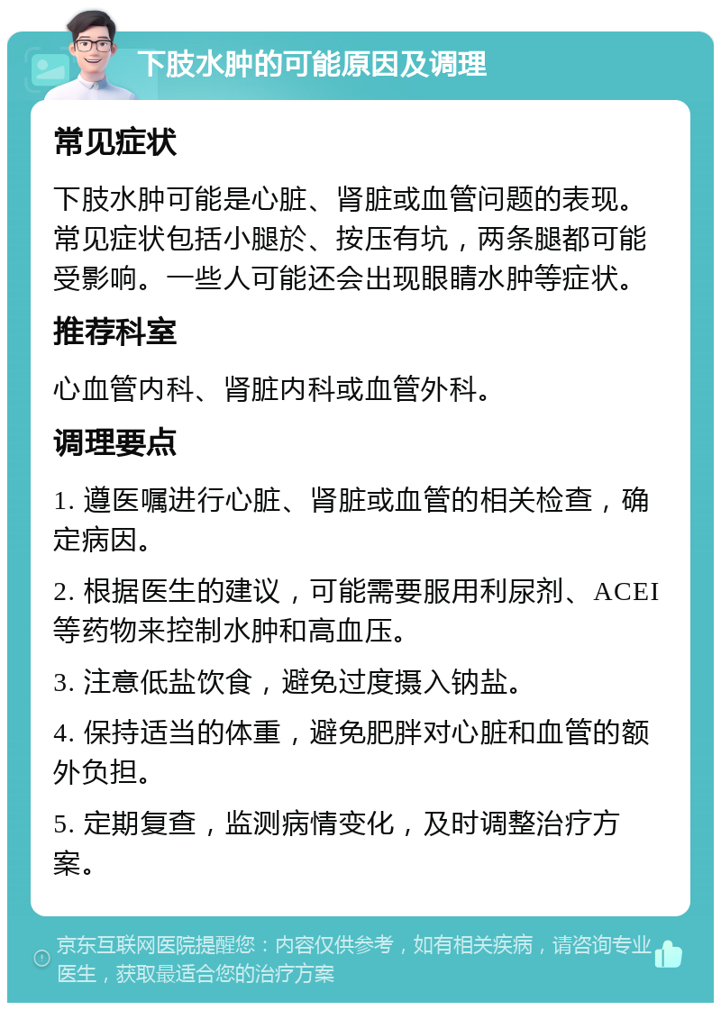 下肢水肿的可能原因及调理 常见症状 下肢水肿可能是心脏、肾脏或血管问题的表现。常见症状包括小腿於、按压有坑，两条腿都可能受影响。一些人可能还会出现眼睛水肿等症状。 推荐科室 心血管内科、肾脏内科或血管外科。 调理要点 1. 遵医嘱进行心脏、肾脏或血管的相关检查，确定病因。 2. 根据医生的建议，可能需要服用利尿剂、ACEI等药物来控制水肿和高血压。 3. 注意低盐饮食，避免过度摄入钠盐。 4. 保持适当的体重，避免肥胖对心脏和血管的额外负担。 5. 定期复查，监测病情变化，及时调整治疗方案。