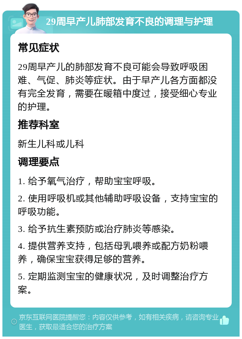 29周早产儿肺部发育不良的调理与护理 常见症状 29周早产儿的肺部发育不良可能会导致呼吸困难、气促、肺炎等症状。由于早产儿各方面都没有完全发育，需要在暖箱中度过，接受细心专业的护理。 推荐科室 新生儿科或儿科 调理要点 1. 给予氧气治疗，帮助宝宝呼吸。 2. 使用呼吸机或其他辅助呼吸设备，支持宝宝的呼吸功能。 3. 给予抗生素预防或治疗肺炎等感染。 4. 提供营养支持，包括母乳喂养或配方奶粉喂养，确保宝宝获得足够的营养。 5. 定期监测宝宝的健康状况，及时调整治疗方案。