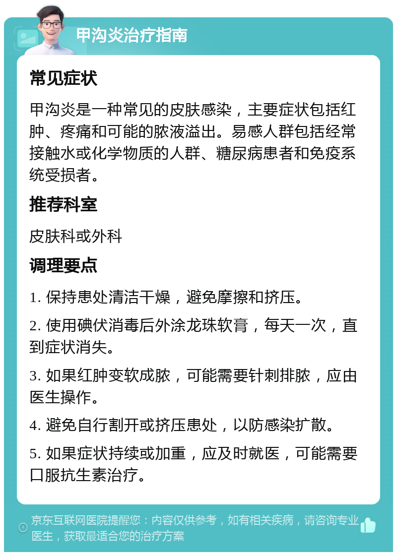 甲沟炎治疗指南 常见症状 甲沟炎是一种常见的皮肤感染，主要症状包括红肿、疼痛和可能的脓液溢出。易感人群包括经常接触水或化学物质的人群、糖尿病患者和免疫系统受损者。 推荐科室 皮肤科或外科 调理要点 1. 保持患处清洁干燥，避免摩擦和挤压。 2. 使用碘伏消毒后外涂龙珠软膏，每天一次，直到症状消失。 3. 如果红肿变软成脓，可能需要针刺排脓，应由医生操作。 4. 避免自行割开或挤压患处，以防感染扩散。 5. 如果症状持续或加重，应及时就医，可能需要口服抗生素治疗。