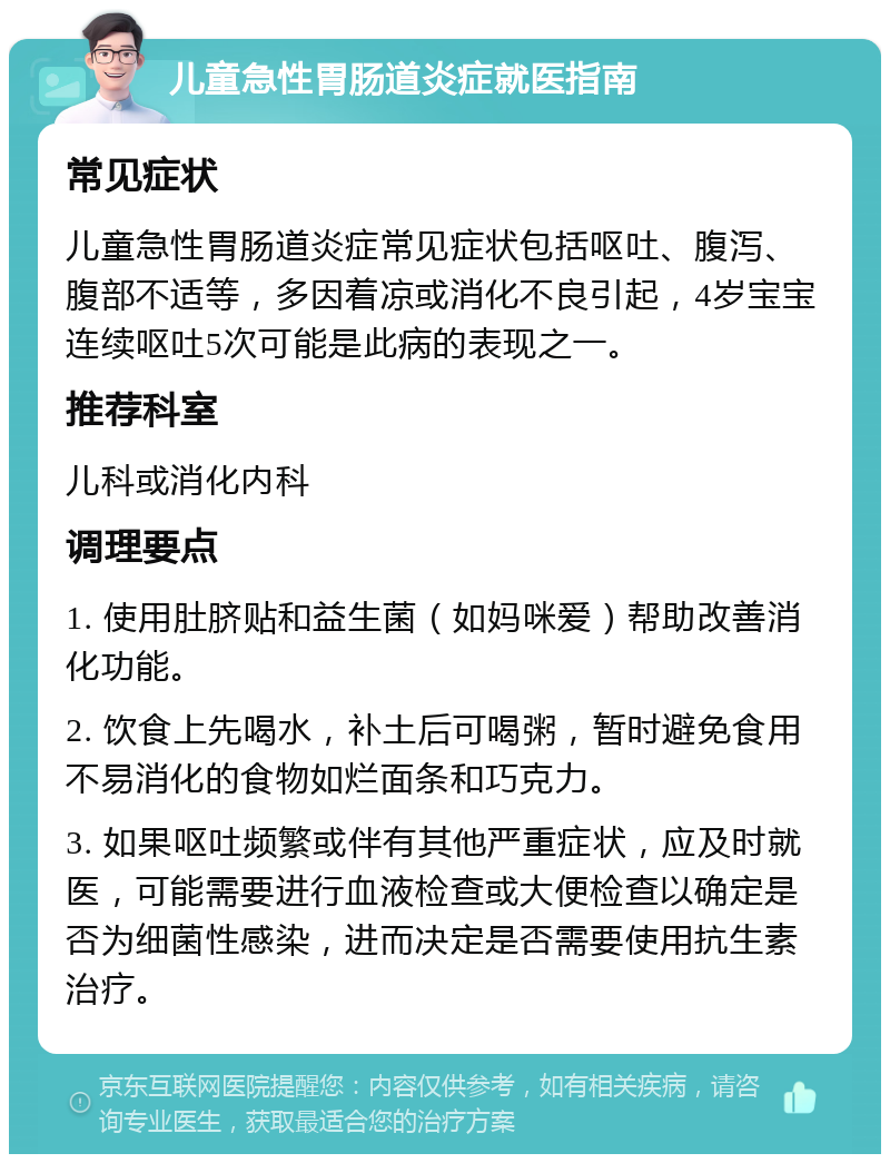 儿童急性胃肠道炎症就医指南 常见症状 儿童急性胃肠道炎症常见症状包括呕吐、腹泻、腹部不适等，多因着凉或消化不良引起，4岁宝宝连续呕吐5次可能是此病的表现之一。 推荐科室 儿科或消化内科 调理要点 1. 使用肚脐贴和益生菌（如妈咪爱）帮助改善消化功能。 2. 饮食上先喝水，补土后可喝粥，暂时避免食用不易消化的食物如烂面条和巧克力。 3. 如果呕吐频繁或伴有其他严重症状，应及时就医，可能需要进行血液检查或大便检查以确定是否为细菌性感染，进而决定是否需要使用抗生素治疗。