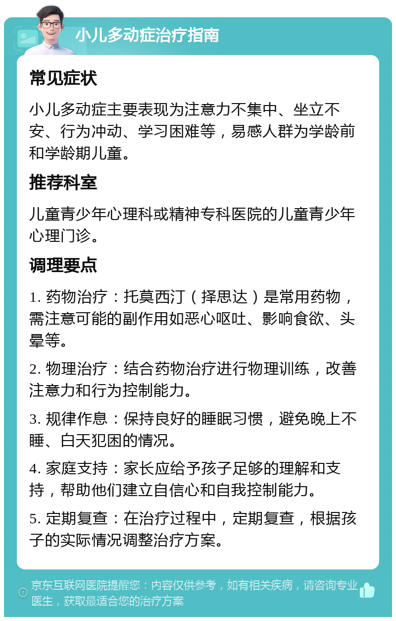 小儿多动症治疗指南 常见症状 小儿多动症主要表现为注意力不集中、坐立不安、行为冲动、学习困难等，易感人群为学龄前和学龄期儿童。 推荐科室 儿童青少年心理科或精神专科医院的儿童青少年心理门诊。 调理要点 1. 药物治疗：托莫西汀（择思达）是常用药物，需注意可能的副作用如恶心呕吐、影响食欲、头晕等。 2. 物理治疗：结合药物治疗进行物理训练，改善注意力和行为控制能力。 3. 规律作息：保持良好的睡眠习惯，避免晚上不睡、白天犯困的情况。 4. 家庭支持：家长应给予孩子足够的理解和支持，帮助他们建立自信心和自我控制能力。 5. 定期复查：在治疗过程中，定期复查，根据孩子的实际情况调整治疗方案。