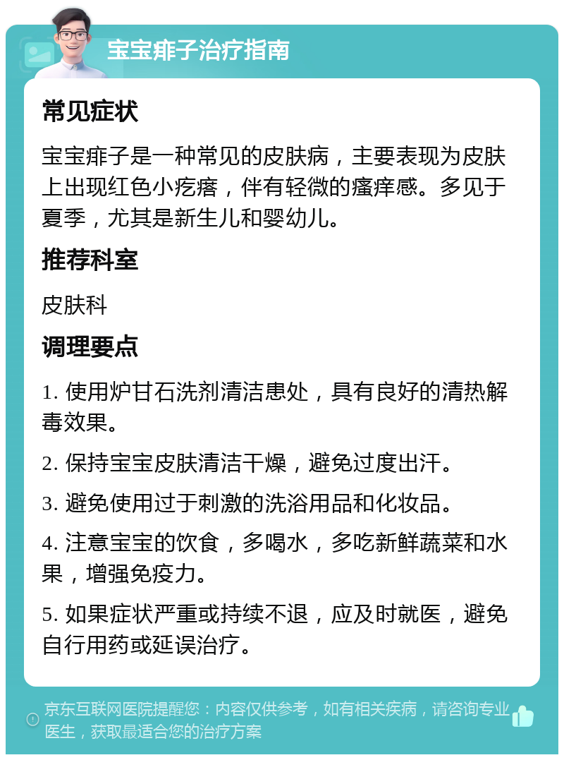 宝宝痱子治疗指南 常见症状 宝宝痱子是一种常见的皮肤病，主要表现为皮肤上出现红色小疙瘩，伴有轻微的瘙痒感。多见于夏季，尤其是新生儿和婴幼儿。 推荐科室 皮肤科 调理要点 1. 使用炉甘石洗剂清洁患处，具有良好的清热解毒效果。 2. 保持宝宝皮肤清洁干燥，避免过度出汗。 3. 避免使用过于刺激的洗浴用品和化妆品。 4. 注意宝宝的饮食，多喝水，多吃新鲜蔬菜和水果，增强免疫力。 5. 如果症状严重或持续不退，应及时就医，避免自行用药或延误治疗。