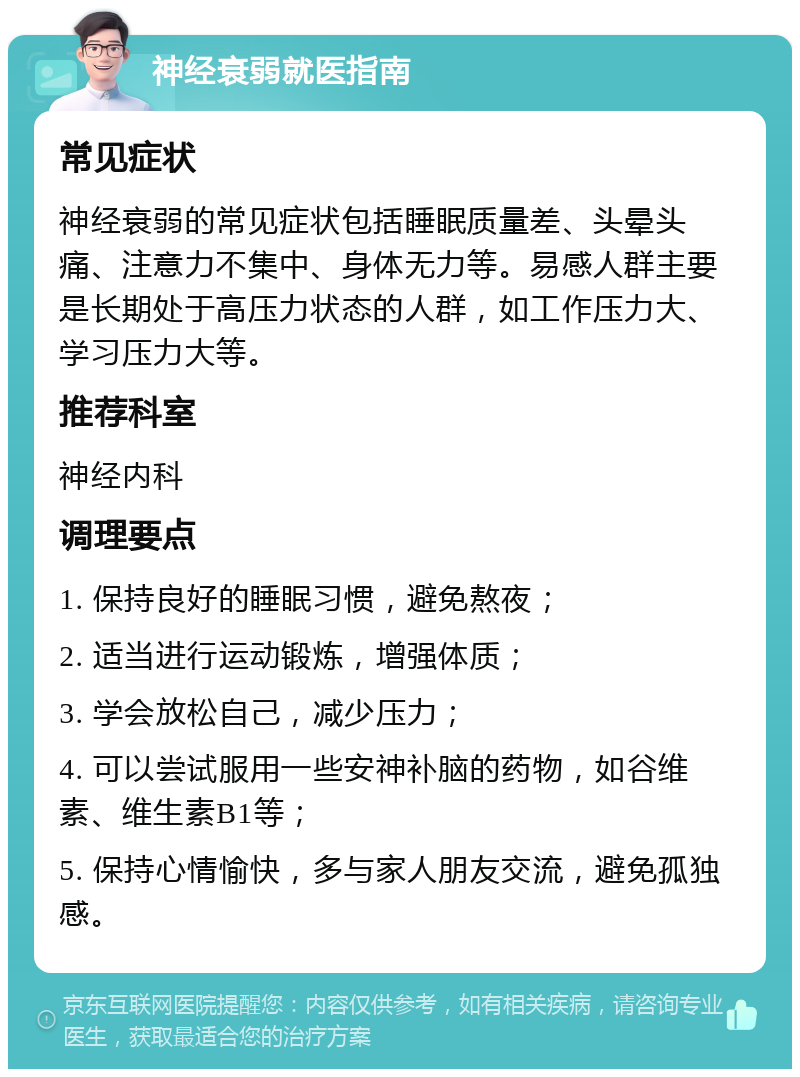 神经衰弱就医指南 常见症状 神经衰弱的常见症状包括睡眠质量差、头晕头痛、注意力不集中、身体无力等。易感人群主要是长期处于高压力状态的人群，如工作压力大、学习压力大等。 推荐科室 神经内科 调理要点 1. 保持良好的睡眠习惯，避免熬夜； 2. 适当进行运动锻炼，增强体质； 3. 学会放松自己，减少压力； 4. 可以尝试服用一些安神补脑的药物，如谷维素、维生素B1等； 5. 保持心情愉快，多与家人朋友交流，避免孤独感。