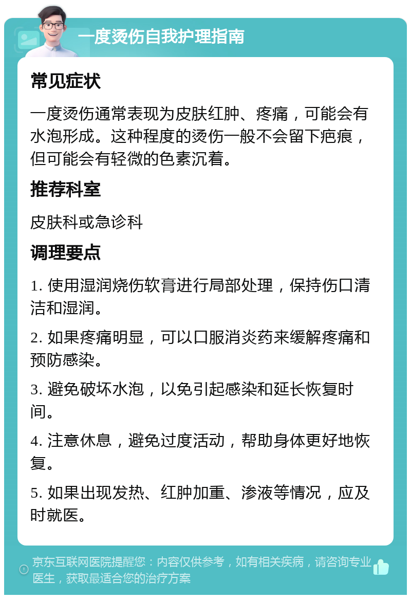 一度烫伤自我护理指南 常见症状 一度烫伤通常表现为皮肤红肿、疼痛，可能会有水泡形成。这种程度的烫伤一般不会留下疤痕，但可能会有轻微的色素沉着。 推荐科室 皮肤科或急诊科 调理要点 1. 使用湿润烧伤软膏进行局部处理，保持伤口清洁和湿润。 2. 如果疼痛明显，可以口服消炎药来缓解疼痛和预防感染。 3. 避免破坏水泡，以免引起感染和延长恢复时间。 4. 注意休息，避免过度活动，帮助身体更好地恢复。 5. 如果出现发热、红肿加重、渗液等情况，应及时就医。