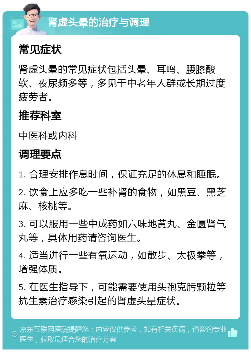 肾虚头晕的治疗与调理 常见症状 肾虚头晕的常见症状包括头晕、耳鸣、腰膝酸软、夜尿频多等，多见于中老年人群或长期过度疲劳者。 推荐科室 中医科或内科 调理要点 1. 合理安排作息时间，保证充足的休息和睡眠。 2. 饮食上应多吃一些补肾的食物，如黑豆、黑芝麻、核桃等。 3. 可以服用一些中成药如六味地黄丸、金匮肾气丸等，具体用药请咨询医生。 4. 适当进行一些有氧运动，如散步、太极拳等，增强体质。 5. 在医生指导下，可能需要使用头孢克肟颗粒等抗生素治疗感染引起的肾虚头晕症状。