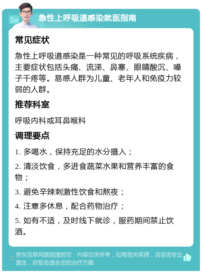 急性上呼吸道感染就医指南 常见症状 急性上呼吸道感染是一种常见的呼吸系统疾病，主要症状包括头痛、流涕、鼻塞、眼睛酸沉、嗓子干疼等。易感人群为儿童、老年人和免疫力较弱的人群。 推荐科室 呼吸内科或耳鼻喉科 调理要点 1. 多喝水，保持充足的水分摄入； 2. 清淡饮食，多进食蔬菜水果和营养丰富的食物； 3. 避免辛辣刺激性饮食和熬夜； 4. 注意多休息，配合药物治疗； 5. 如有不适，及时线下就诊，服药期间禁止饮酒。