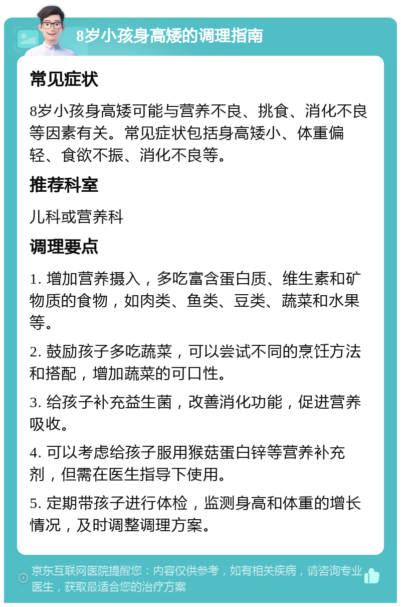 8岁小孩身高矮的调理指南 常见症状 8岁小孩身高矮可能与营养不良、挑食、消化不良等因素有关。常见症状包括身高矮小、体重偏轻、食欲不振、消化不良等。 推荐科室 儿科或营养科 调理要点 1. 增加营养摄入，多吃富含蛋白质、维生素和矿物质的食物，如肉类、鱼类、豆类、蔬菜和水果等。 2. 鼓励孩子多吃蔬菜，可以尝试不同的烹饪方法和搭配，增加蔬菜的可口性。 3. 给孩子补充益生菌，改善消化功能，促进营养吸收。 4. 可以考虑给孩子服用猴菇蛋白锌等营养补充剂，但需在医生指导下使用。 5. 定期带孩子进行体检，监测身高和体重的增长情况，及时调整调理方案。