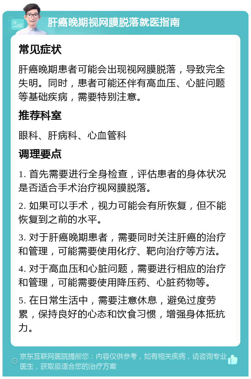 肝癌晚期视网膜脱落就医指南 常见症状 肝癌晚期患者可能会出现视网膜脱落，导致完全失明。同时，患者可能还伴有高血压、心脏问题等基础疾病，需要特别注意。 推荐科室 眼科、肝病科、心血管科 调理要点 1. 首先需要进行全身检查，评估患者的身体状况是否适合手术治疗视网膜脱落。 2. 如果可以手术，视力可能会有所恢复，但不能恢复到之前的水平。 3. 对于肝癌晚期患者，需要同时关注肝癌的治疗和管理，可能需要使用化疗、靶向治疗等方法。 4. 对于高血压和心脏问题，需要进行相应的治疗和管理，可能需要使用降压药、心脏药物等。 5. 在日常生活中，需要注意休息，避免过度劳累，保持良好的心态和饮食习惯，增强身体抵抗力。