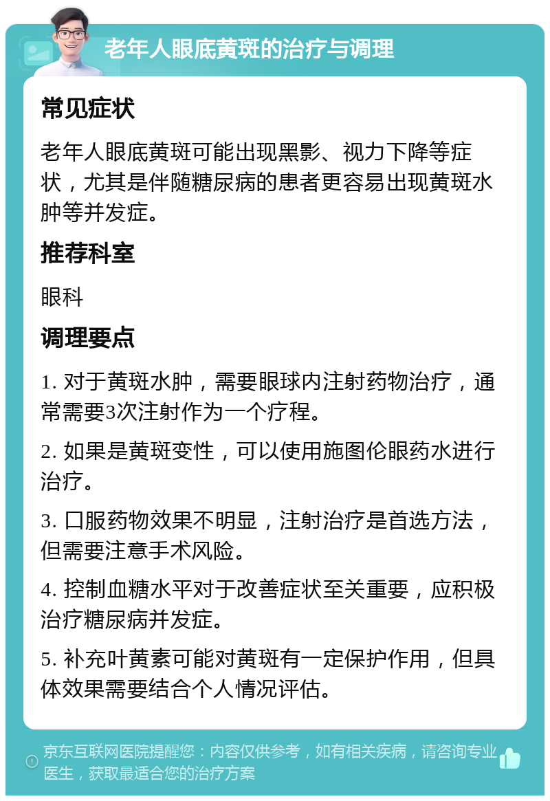 老年人眼底黄斑的治疗与调理 常见症状 老年人眼底黄斑可能出现黑影、视力下降等症状，尤其是伴随糖尿病的患者更容易出现黄斑水肿等并发症。 推荐科室 眼科 调理要点 1. 对于黄斑水肿，需要眼球内注射药物治疗，通常需要3次注射作为一个疗程。 2. 如果是黄斑变性，可以使用施图伦眼药水进行治疗。 3. 口服药物效果不明显，注射治疗是首选方法，但需要注意手术风险。 4. 控制血糖水平对于改善症状至关重要，应积极治疗糖尿病并发症。 5. 补充叶黄素可能对黄斑有一定保护作用，但具体效果需要结合个人情况评估。