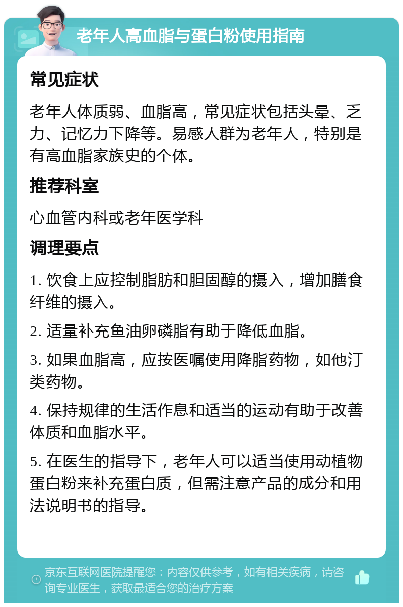 老年人高血脂与蛋白粉使用指南 常见症状 老年人体质弱、血脂高，常见症状包括头晕、乏力、记忆力下降等。易感人群为老年人，特别是有高血脂家族史的个体。 推荐科室 心血管内科或老年医学科 调理要点 1. 饮食上应控制脂肪和胆固醇的摄入，增加膳食纤维的摄入。 2. 适量补充鱼油卵磷脂有助于降低血脂。 3. 如果血脂高，应按医嘱使用降脂药物，如他汀类药物。 4. 保持规律的生活作息和适当的运动有助于改善体质和血脂水平。 5. 在医生的指导下，老年人可以适当使用动植物蛋白粉来补充蛋白质，但需注意产品的成分和用法说明书的指导。