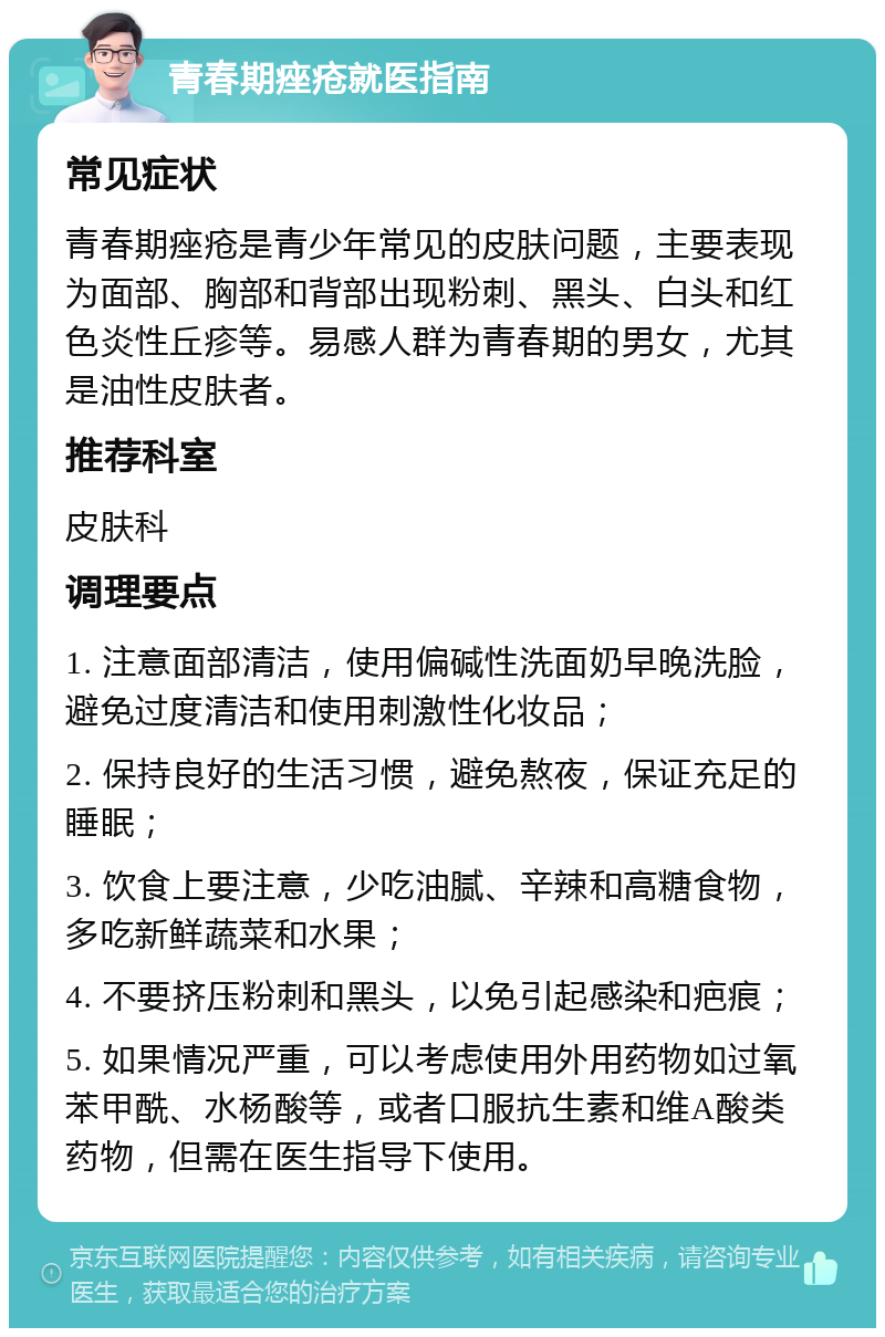 青春期痤疮就医指南 常见症状 青春期痤疮是青少年常见的皮肤问题，主要表现为面部、胸部和背部出现粉刺、黑头、白头和红色炎性丘疹等。易感人群为青春期的男女，尤其是油性皮肤者。 推荐科室 皮肤科 调理要点 1. 注意面部清洁，使用偏碱性洗面奶早晚洗脸，避免过度清洁和使用刺激性化妆品； 2. 保持良好的生活习惯，避免熬夜，保证充足的睡眠； 3. 饮食上要注意，少吃油腻、辛辣和高糖食物，多吃新鲜蔬菜和水果； 4. 不要挤压粉刺和黑头，以免引起感染和疤痕； 5. 如果情况严重，可以考虑使用外用药物如过氧苯甲酰、水杨酸等，或者口服抗生素和维A酸类药物，但需在医生指导下使用。