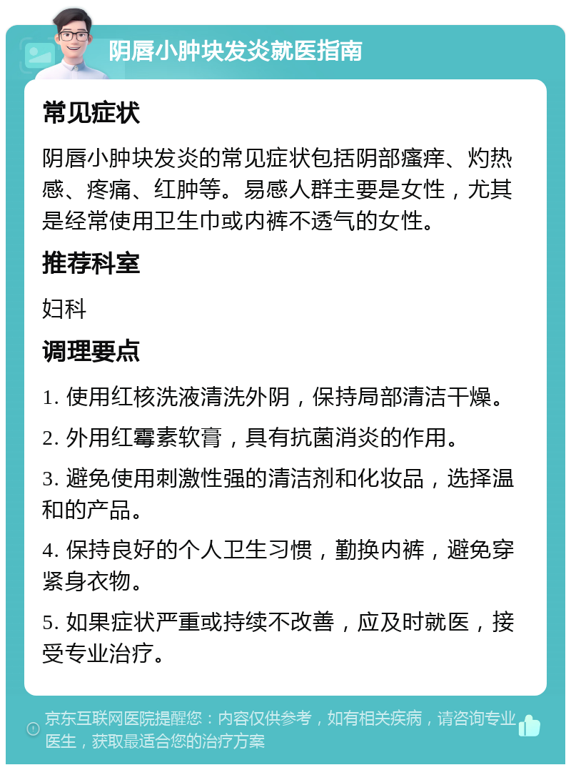 阴唇小肿块发炎就医指南 常见症状 阴唇小肿块发炎的常见症状包括阴部瘙痒、灼热感、疼痛、红肿等。易感人群主要是女性，尤其是经常使用卫生巾或内裤不透气的女性。 推荐科室 妇科 调理要点 1. 使用红核洗液清洗外阴，保持局部清洁干燥。 2. 外用红霉素软膏，具有抗菌消炎的作用。 3. 避免使用刺激性强的清洁剂和化妆品，选择温和的产品。 4. 保持良好的个人卫生习惯，勤换内裤，避免穿紧身衣物。 5. 如果症状严重或持续不改善，应及时就医，接受专业治疗。