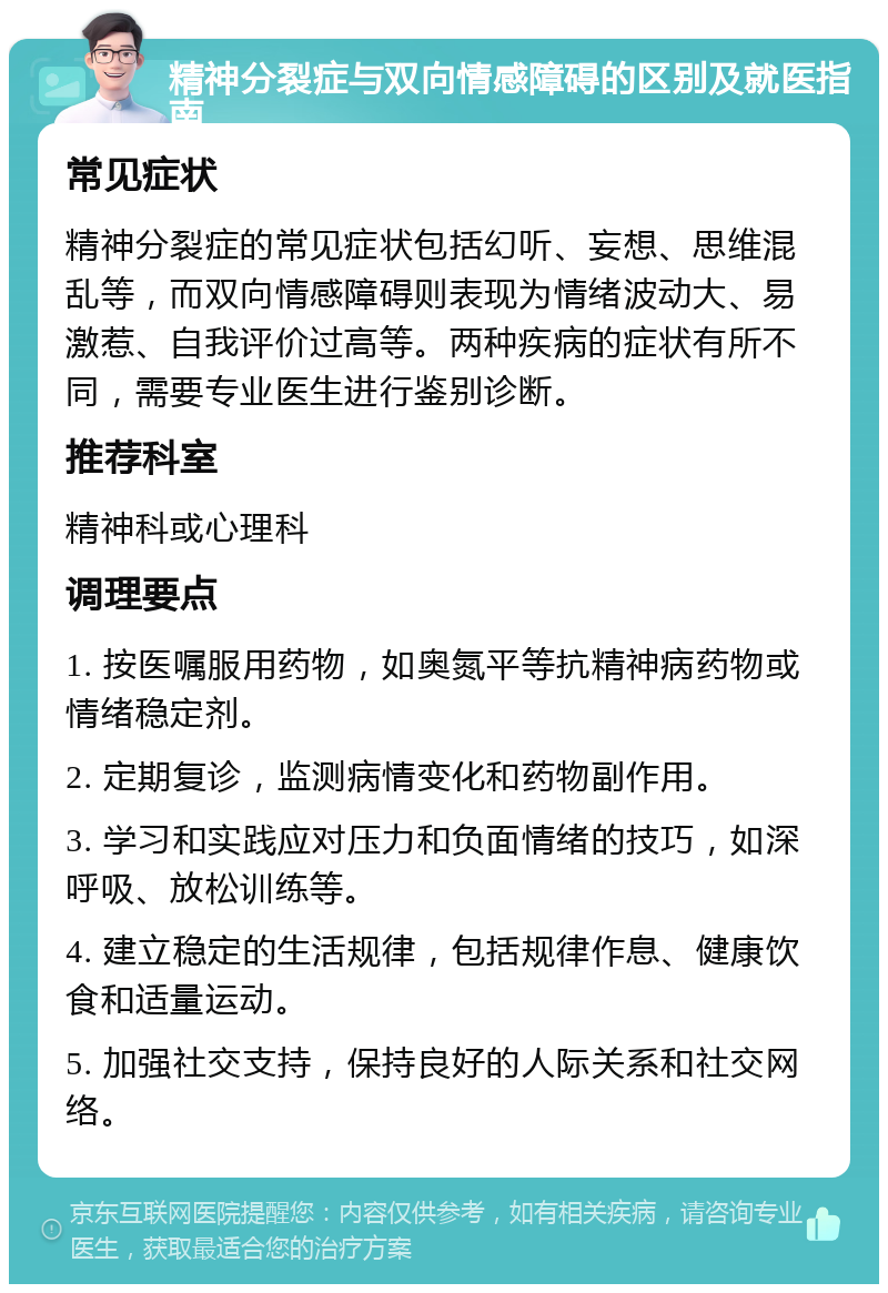 精神分裂症与双向情感障碍的区别及就医指南 常见症状 精神分裂症的常见症状包括幻听、妄想、思维混乱等，而双向情感障碍则表现为情绪波动大、易激惹、自我评价过高等。两种疾病的症状有所不同，需要专业医生进行鉴别诊断。 推荐科室 精神科或心理科 调理要点 1. 按医嘱服用药物，如奥氮平等抗精神病药物或情绪稳定剂。 2. 定期复诊，监测病情变化和药物副作用。 3. 学习和实践应对压力和负面情绪的技巧，如深呼吸、放松训练等。 4. 建立稳定的生活规律，包括规律作息、健康饮食和适量运动。 5. 加强社交支持，保持良好的人际关系和社交网络。