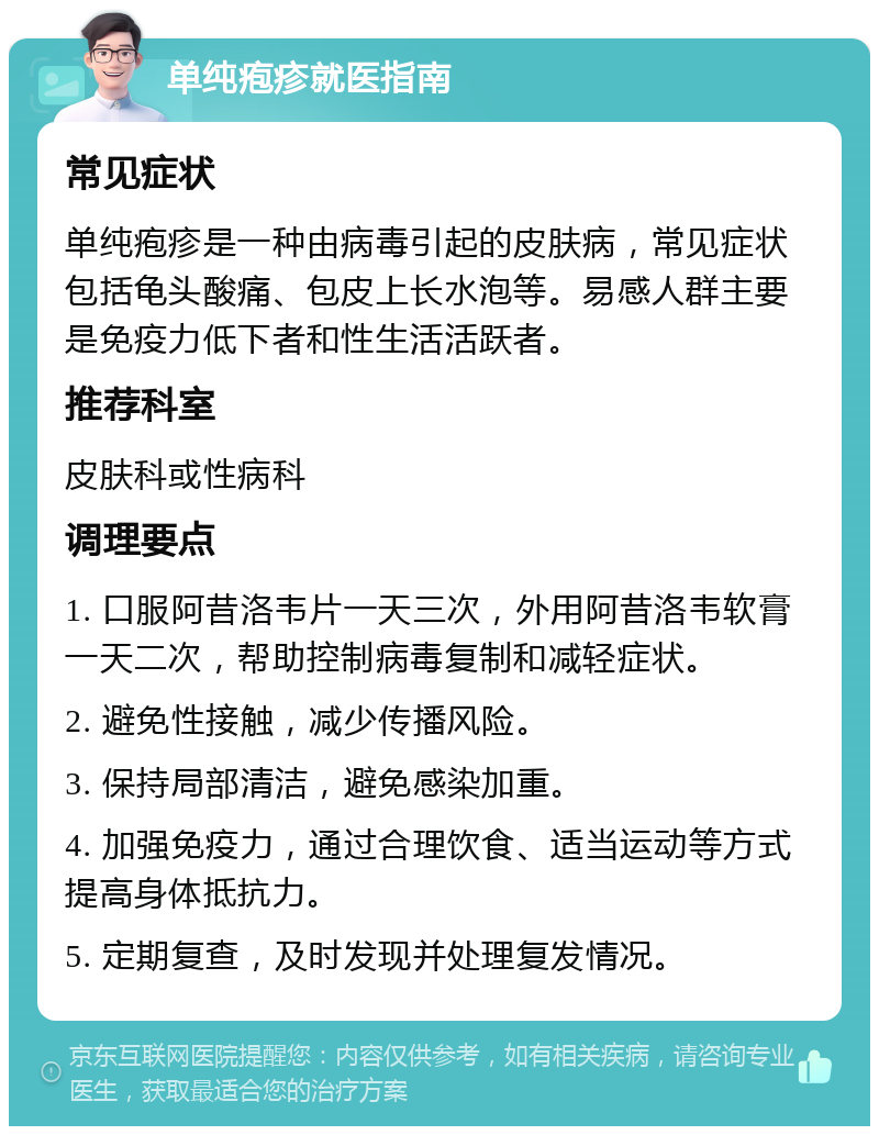 单纯疱疹就医指南 常见症状 单纯疱疹是一种由病毒引起的皮肤病，常见症状包括龟头酸痛、包皮上长水泡等。易感人群主要是免疫力低下者和性生活活跃者。 推荐科室 皮肤科或性病科 调理要点 1. 口服阿昔洛韦片一天三次，外用阿昔洛韦软膏一天二次，帮助控制病毒复制和减轻症状。 2. 避免性接触，减少传播风险。 3. 保持局部清洁，避免感染加重。 4. 加强免疫力，通过合理饮食、适当运动等方式提高身体抵抗力。 5. 定期复查，及时发现并处理复发情况。