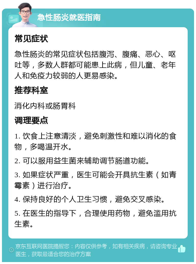 急性肠炎就医指南 常见症状 急性肠炎的常见症状包括腹泻、腹痛、恶心、呕吐等，多数人群都可能患上此病，但儿童、老年人和免疫力较弱的人更易感染。 推荐科室 消化内科或肠胃科 调理要点 1. 饮食上注意清淡，避免刺激性和难以消化的食物，多喝温开水。 2. 可以服用益生菌来辅助调节肠道功能。 3. 如果症状严重，医生可能会开具抗生素（如青霉素）进行治疗。 4. 保持良好的个人卫生习惯，避免交叉感染。 5. 在医生的指导下，合理使用药物，避免滥用抗生素。