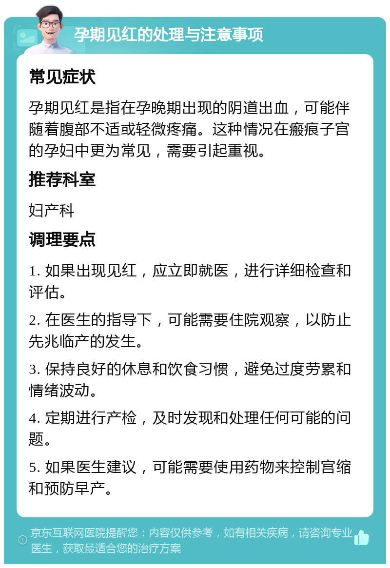 孕期见红的处理与注意事项 常见症状 孕期见红是指在孕晚期出现的阴道出血，可能伴随着腹部不适或轻微疼痛。这种情况在瘢痕子宫的孕妇中更为常见，需要引起重视。 推荐科室 妇产科 调理要点 1. 如果出现见红，应立即就医，进行详细检查和评估。 2. 在医生的指导下，可能需要住院观察，以防止先兆临产的发生。 3. 保持良好的休息和饮食习惯，避免过度劳累和情绪波动。 4. 定期进行产检，及时发现和处理任何可能的问题。 5. 如果医生建议，可能需要使用药物来控制宫缩和预防早产。