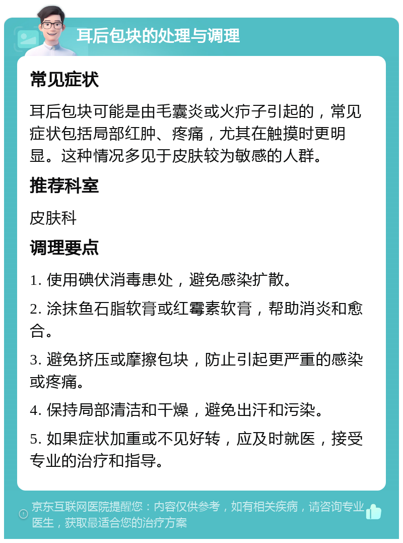 耳后包块的处理与调理 常见症状 耳后包块可能是由毛囊炎或火疖子引起的，常见症状包括局部红肿、疼痛，尤其在触摸时更明显。这种情况多见于皮肤较为敏感的人群。 推荐科室 皮肤科 调理要点 1. 使用碘伏消毒患处，避免感染扩散。 2. 涂抹鱼石脂软膏或红霉素软膏，帮助消炎和愈合。 3. 避免挤压或摩擦包块，防止引起更严重的感染或疼痛。 4. 保持局部清洁和干燥，避免出汗和污染。 5. 如果症状加重或不见好转，应及时就医，接受专业的治疗和指导。