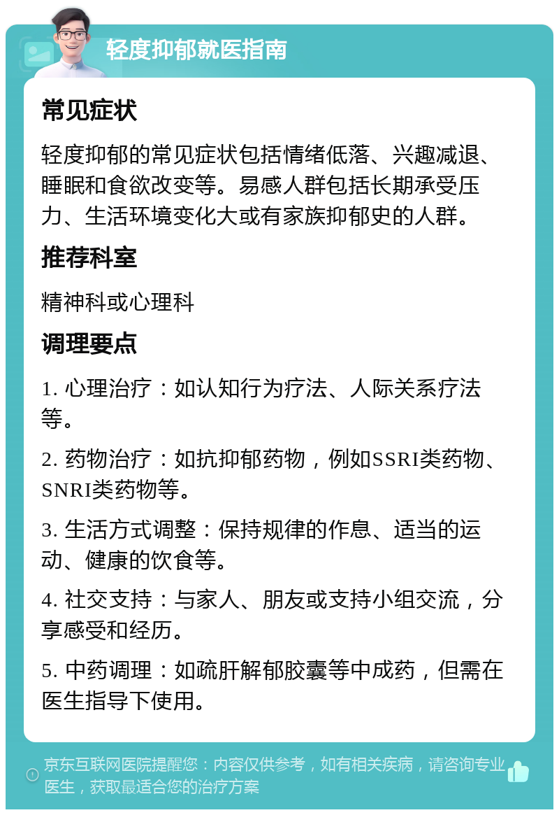 轻度抑郁就医指南 常见症状 轻度抑郁的常见症状包括情绪低落、兴趣减退、睡眠和食欲改变等。易感人群包括长期承受压力、生活环境变化大或有家族抑郁史的人群。 推荐科室 精神科或心理科 调理要点 1. 心理治疗：如认知行为疗法、人际关系疗法等。 2. 药物治疗：如抗抑郁药物，例如SSRI类药物、SNRI类药物等。 3. 生活方式调整：保持规律的作息、适当的运动、健康的饮食等。 4. 社交支持：与家人、朋友或支持小组交流，分享感受和经历。 5. 中药调理：如疏肝解郁胶囊等中成药，但需在医生指导下使用。