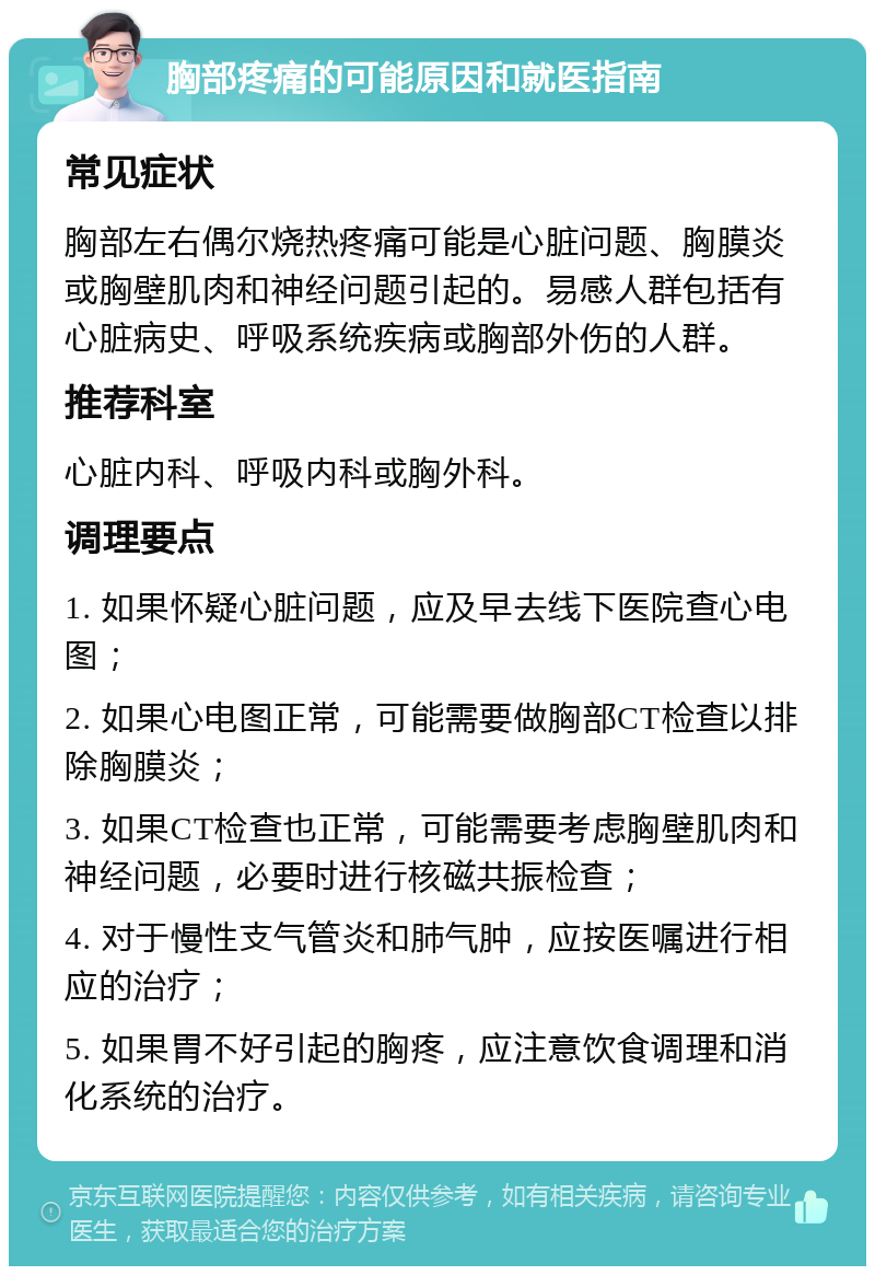 胸部疼痛的可能原因和就医指南 常见症状 胸部左右偶尔烧热疼痛可能是心脏问题、胸膜炎或胸壁肌肉和神经问题引起的。易感人群包括有心脏病史、呼吸系统疾病或胸部外伤的人群。 推荐科室 心脏内科、呼吸内科或胸外科。 调理要点 1. 如果怀疑心脏问题，应及早去线下医院查心电图； 2. 如果心电图正常，可能需要做胸部CT检查以排除胸膜炎； 3. 如果CT检查也正常，可能需要考虑胸壁肌肉和神经问题，必要时进行核磁共振检查； 4. 对于慢性支气管炎和肺气肿，应按医嘱进行相应的治疗； 5. 如果胃不好引起的胸疼，应注意饮食调理和消化系统的治疗。