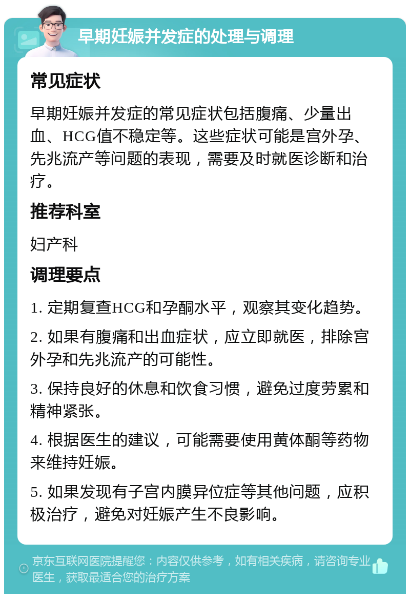 早期妊娠并发症的处理与调理 常见症状 早期妊娠并发症的常见症状包括腹痛、少量出血、HCG值不稳定等。这些症状可能是宫外孕、先兆流产等问题的表现，需要及时就医诊断和治疗。 推荐科室 妇产科 调理要点 1. 定期复查HCG和孕酮水平，观察其变化趋势。 2. 如果有腹痛和出血症状，应立即就医，排除宫外孕和先兆流产的可能性。 3. 保持良好的休息和饮食习惯，避免过度劳累和精神紧张。 4. 根据医生的建议，可能需要使用黄体酮等药物来维持妊娠。 5. 如果发现有子宫内膜异位症等其他问题，应积极治疗，避免对妊娠产生不良影响。