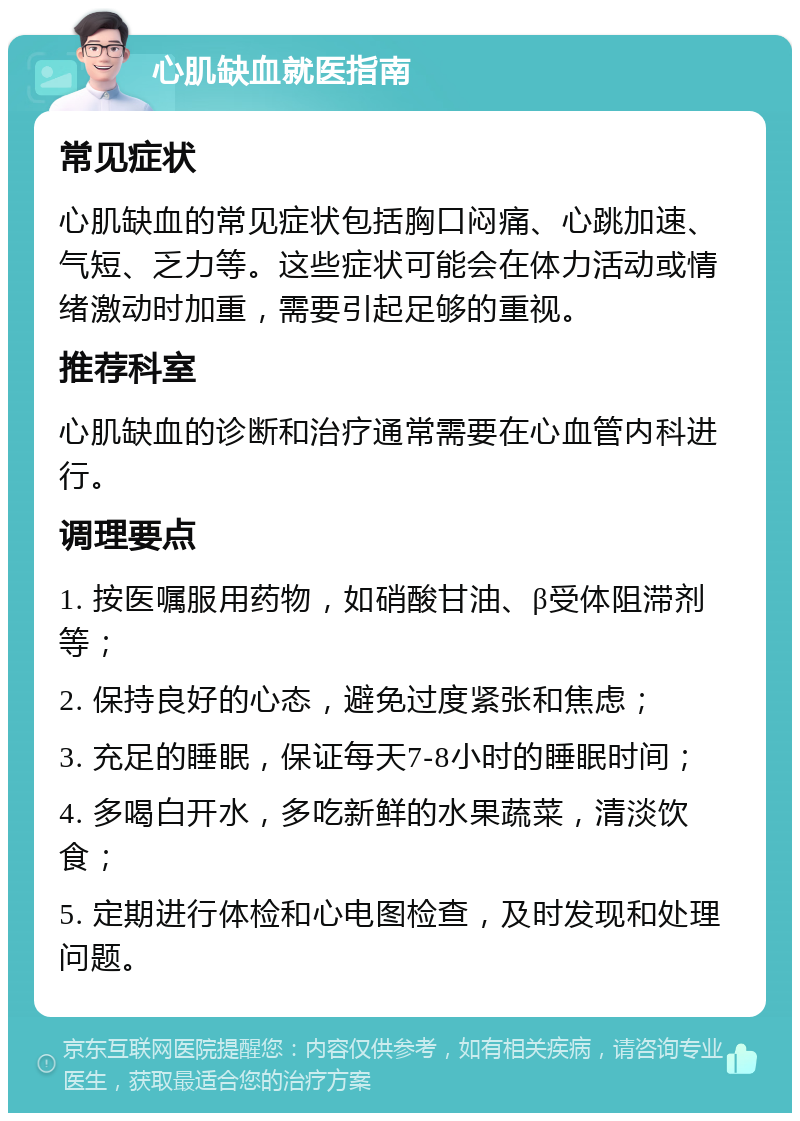 心肌缺血就医指南 常见症状 心肌缺血的常见症状包括胸口闷痛、心跳加速、气短、乏力等。这些症状可能会在体力活动或情绪激动时加重，需要引起足够的重视。 推荐科室 心肌缺血的诊断和治疗通常需要在心血管内科进行。 调理要点 1. 按医嘱服用药物，如硝酸甘油、β受体阻滞剂等； 2. 保持良好的心态，避免过度紧张和焦虑； 3. 充足的睡眠，保证每天7-8小时的睡眠时间； 4. 多喝白开水，多吃新鲜的水果蔬菜，清淡饮食； 5. 定期进行体检和心电图检查，及时发现和处理问题。