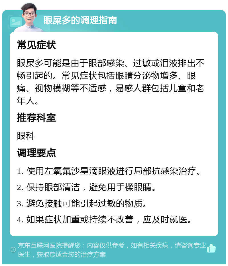 眼屎多的调理指南 常见症状 眼屎多可能是由于眼部感染、过敏或泪液排出不畅引起的。常见症状包括眼睛分泌物增多、眼痛、视物模糊等不适感，易感人群包括儿童和老年人。 推荐科室 眼科 调理要点 1. 使用左氧氟沙星滴眼液进行局部抗感染治疗。 2. 保持眼部清洁，避免用手揉眼睛。 3. 避免接触可能引起过敏的物质。 4. 如果症状加重或持续不改善，应及时就医。